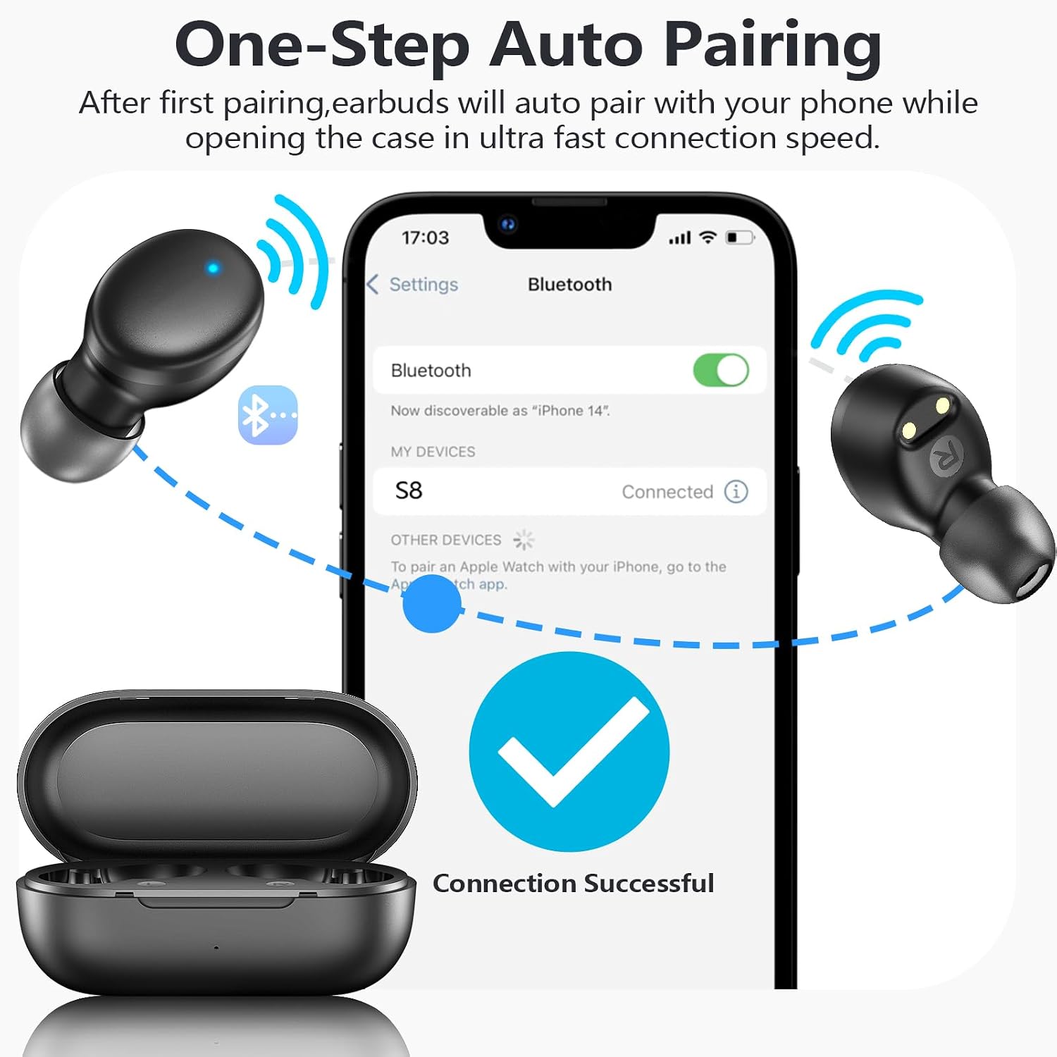 One-Step Auto Pairing  
After first pairing, earbuds will auto pair with your phone while opening the case in ultra fast connection speed.  

17:03  
Settings  
Bluetooth  
Now discoverable as "iPhone 14"  
MY DEVICES  
S8  
Connected  
OTHER DEVICES  
To pair an Apple Watch with your iPhone, go to the App Store app.  
Connection Successful
