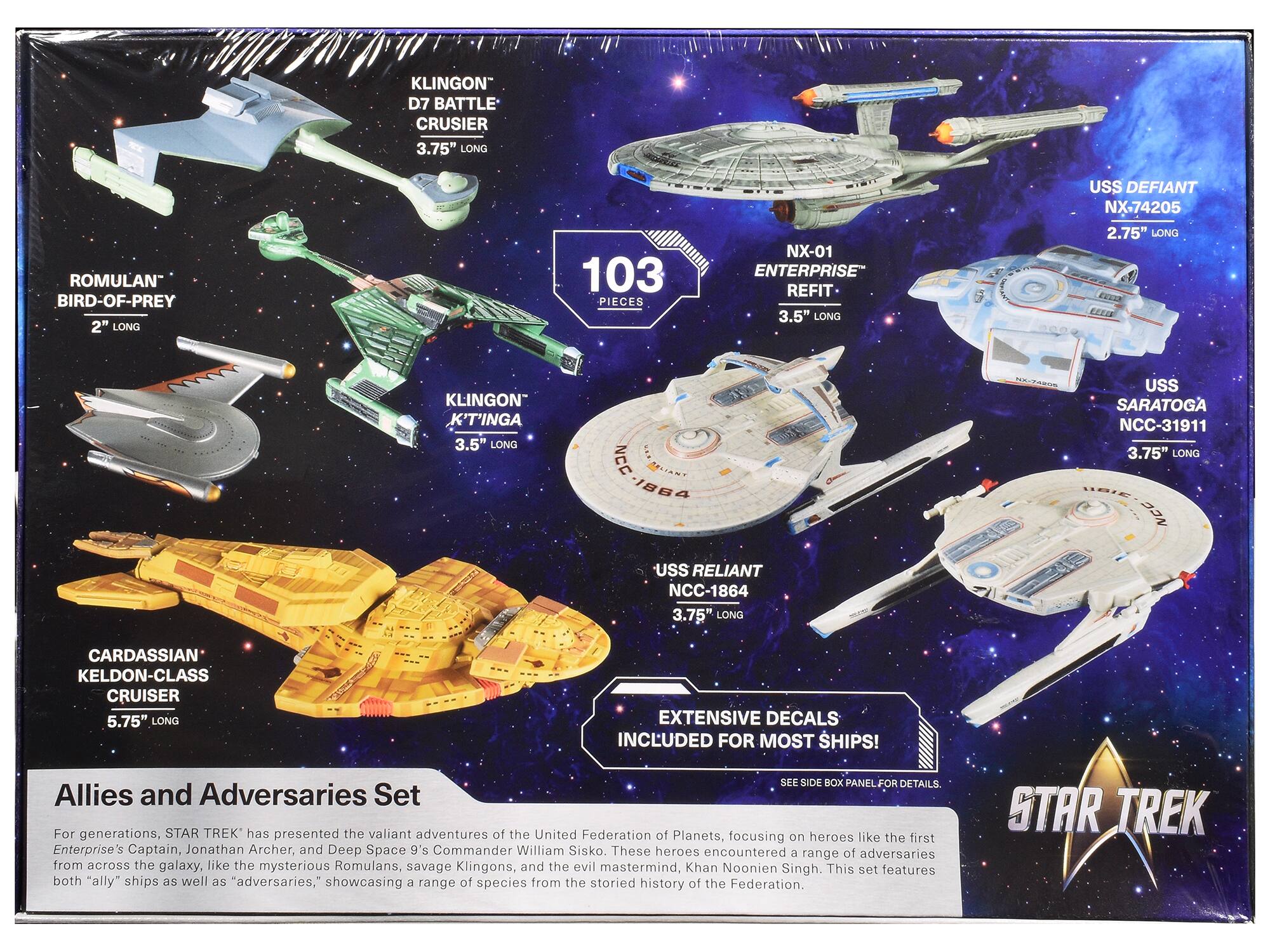 Sure, here is the corrected and grouped text from the image:

---

**Klingon D7 Battle Cruiser**  
3.75" Long

**Romulan Bird-of-Prey**  
2" Long

**Klingon K'Tinga**  
3.5" Long

**Cardassian Keldon-Class Cruiser**  
5.75" Long

**NX-01 Enterprise Refit**  
3.5" Long

**USS Defiant NX-74205**  
2.75" Long

**USS Saratoga NCC-31911**  
3.75" Long

**USS Reliant NCC-1864**  
3.75" Long

**103 Pieces**

**Extensive Decals Included for Most Ships!**  
See Side Box Panel for Details.

---

**Allies and Adversaries Set**

For generations, STAR TREK has presented the valiant adventures of the United Federation of Planets, focusing on heroes like the first Enterprise's Captain, Jonathan Archer, and Deep Space 9's Commander William Sisko. These heroes encountered a range of adversaries from across the galaxy, like the mysterious Romulans