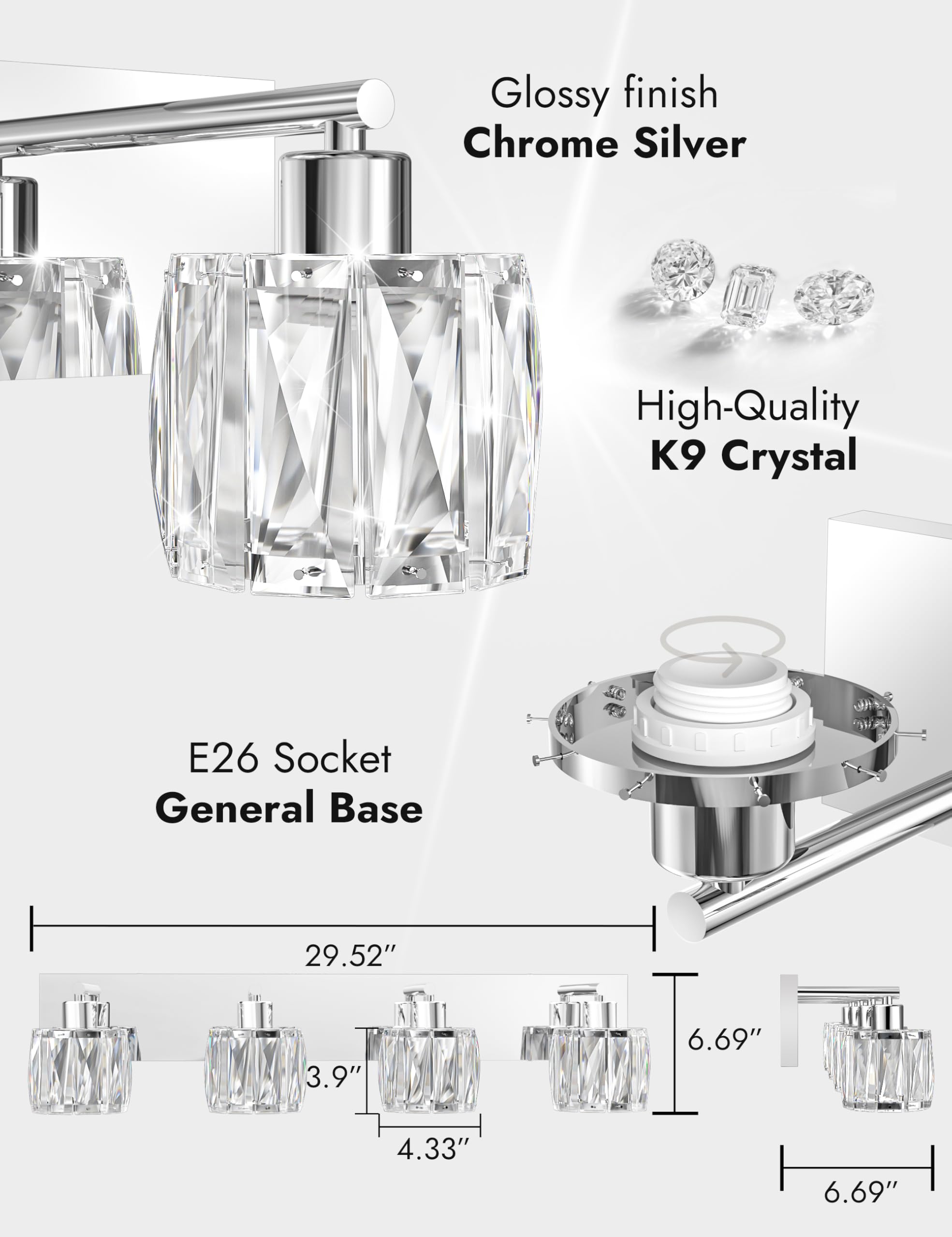Glossy finish  
Chrome Silver  

High-Quality K9 Crystal  

E26 Socket  
General Base  

29.52"  
3.9"  
4.33"  
6.69"  
6.69"