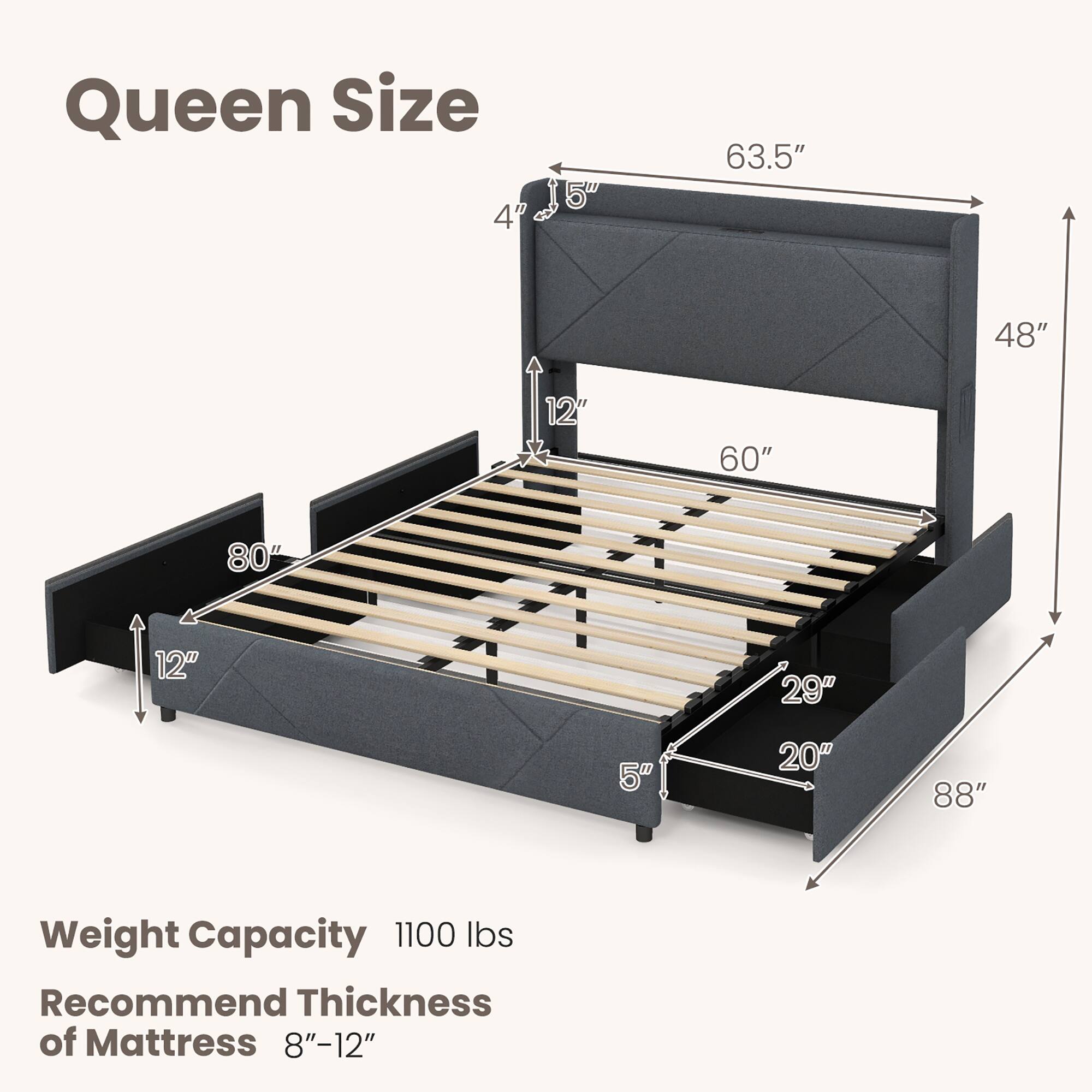 Queen Size

- 63.5" (width)
- 48" (height)
- 60" (length)
- 80" (depth)
- 12" (height of headboard)
- 29" (height of footboard)
- 20" (height of side rails)
- 88" (overall length)

Weight Capacity: 1100 lbs

Recommend Thickness of Mattress: 8"-12"