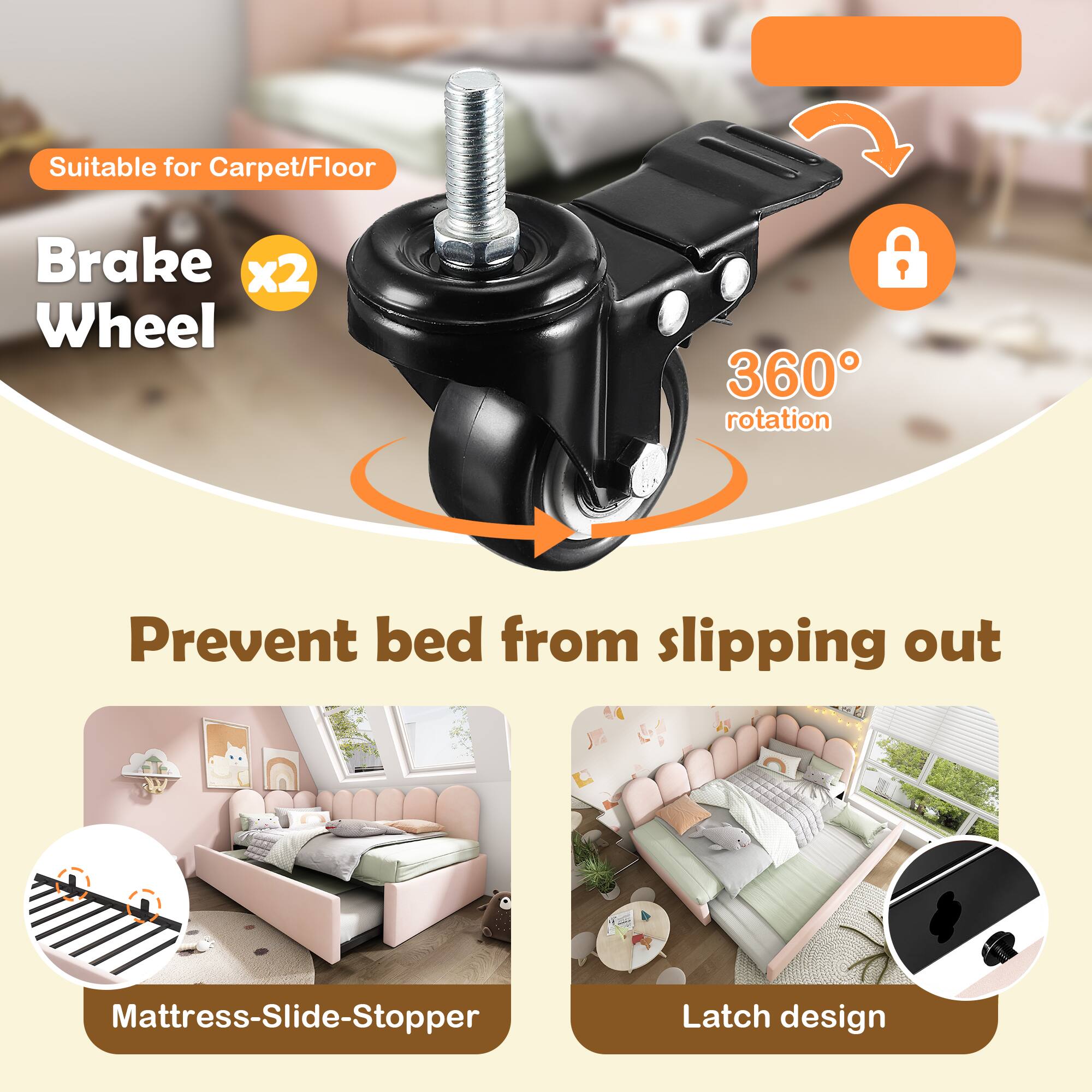 Suitable for Carpet/Floor  
Brake Wheel x2  
360° rotation  
Prevent bed from slipping out  
Mattress-Slide-Stopper  
Latch design