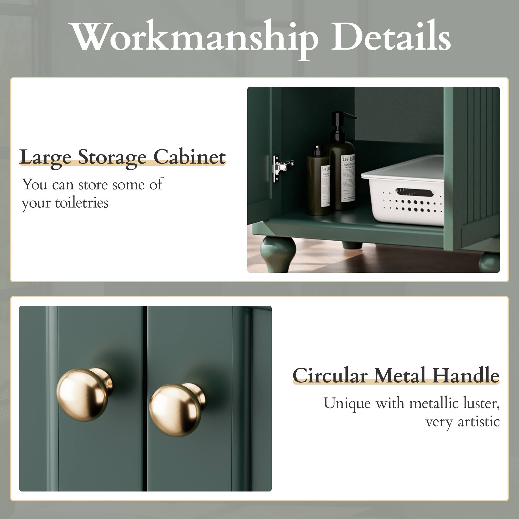 Workmanship Details
Large Storage Cabinet
You can store some of your toiletries

Circular Metal Handle
Unique with metallic luster, very artistic