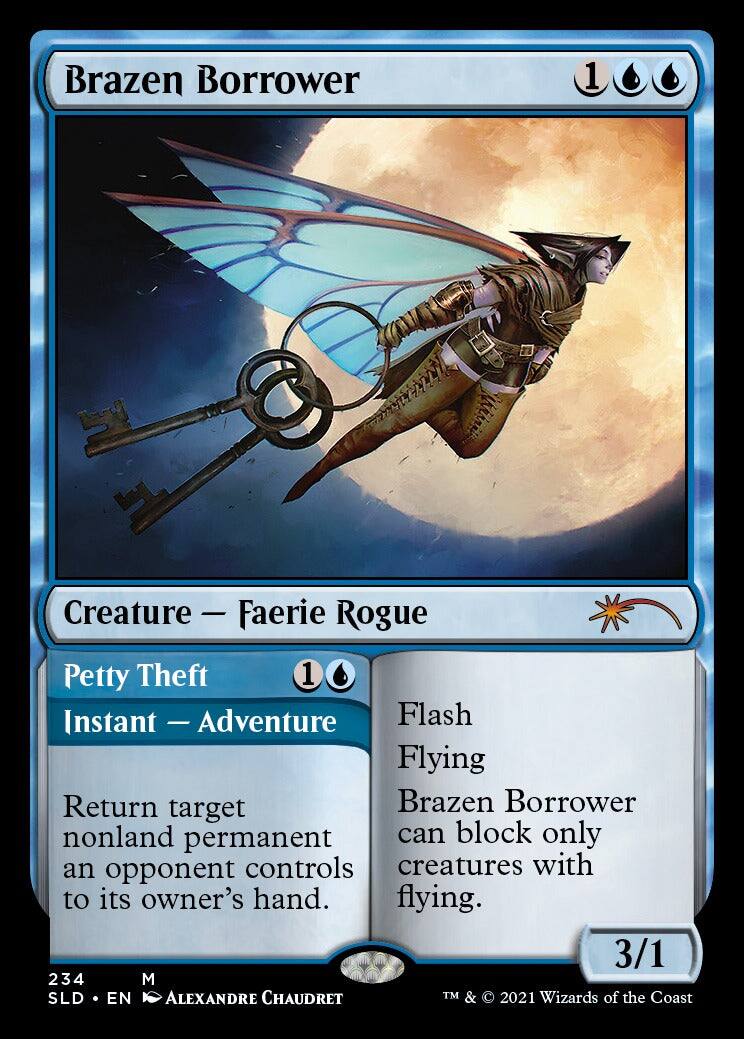 Brazen Borrower  
1 Creature - Faerie Rogue  

Petty Theft  
1 Instant - Adventure  

Flash  
Flying  
Brazen Borrower can block only creatures with flying.  

Return target nonland permanent an opponent controls to its owner's hand.  

3/1  

234  
M  
SLD • EN  
ALEXANDRE CHAUDRET  

TM & © 2021 Wizards of the Coast