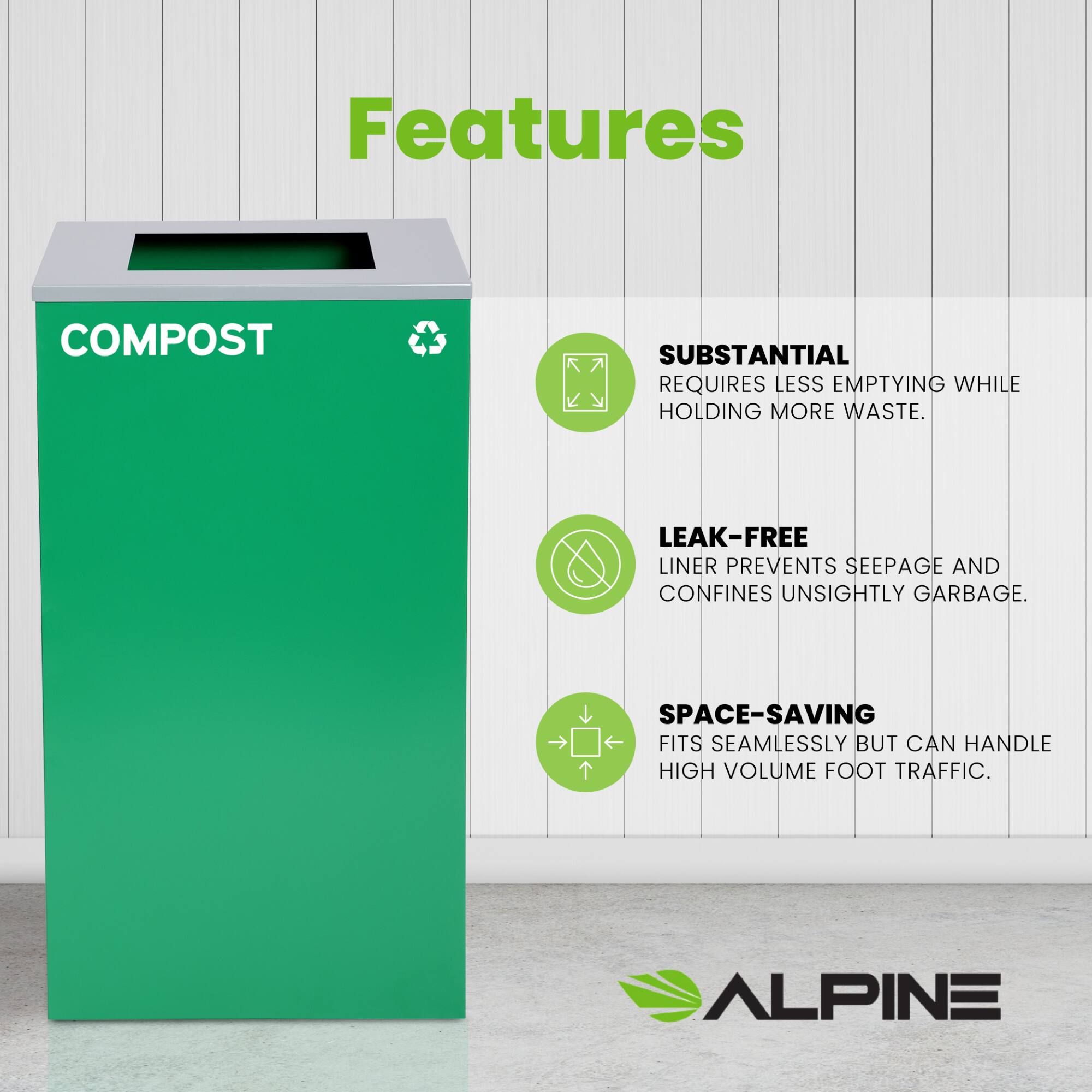 Features
COMPOST
SUBSTANTIAL REQUIRES LESS EMPTYING WHILE HOLDING MORE WASTE.
LEAK-FREE LINER PREVENTS SEEPAGE AND CONFINES UNSIGHTLY GARBAGE.
SPACE-SAVING FITS SEAMLESSLY BUT CAN HANDLE HIGH VOLUME FOOT TRAFFIC.
ALPINE