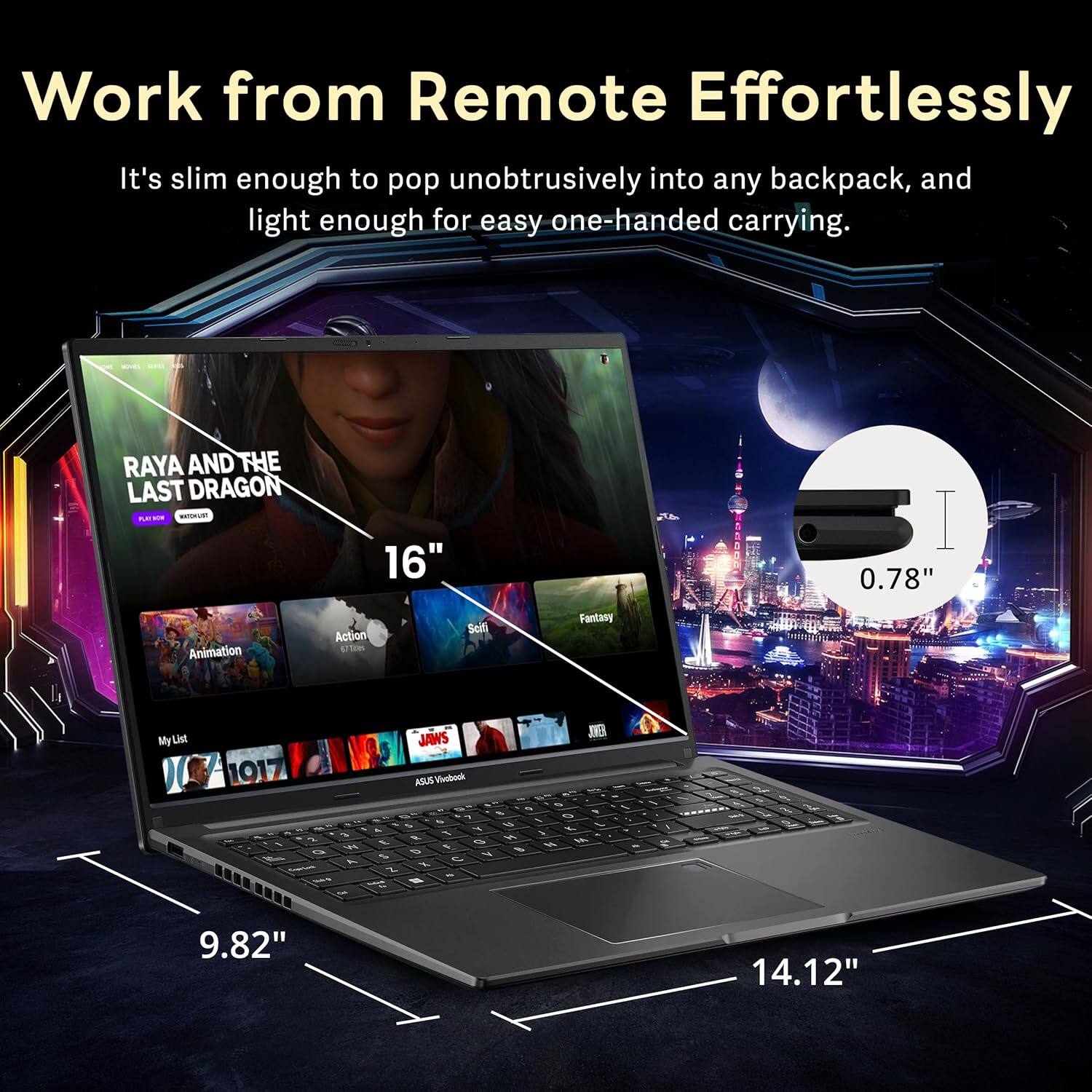 Work from Remote Effortlessly

It's slim enough to pop unobtrusively into any backpack, and light enough for easy one-handed carrying.

RAYA AND THE LAST DRAGON

16" CCRA

Animation Action Sci-fi Fantasy

By List

JAWS

ASUS Vivobook

9.82" 14.12" 0.78"