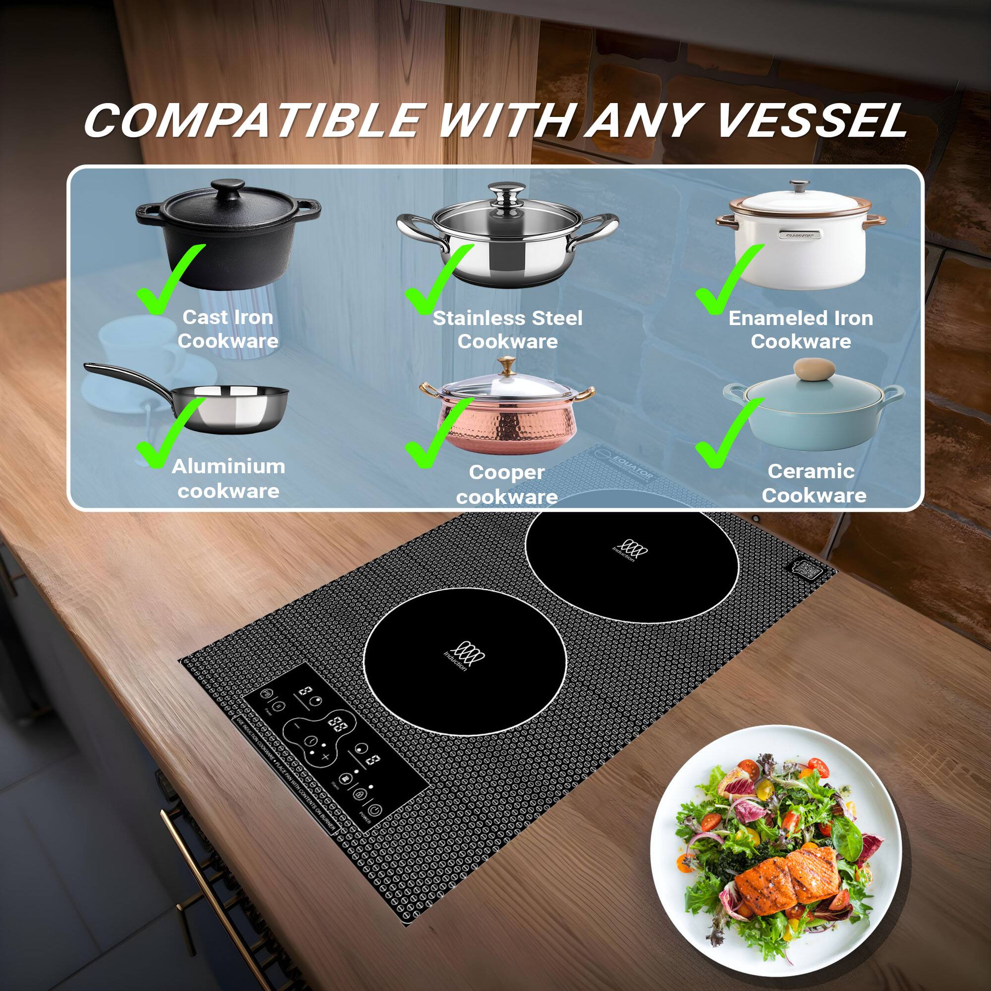 COMPATIBLE WITH ANY VESSEL
Cast Iron Cookware
Stainless Steel Cookware
Enameled Iron Cookware
Aluminium cookware
Copper cookware
Ceramic Cookware