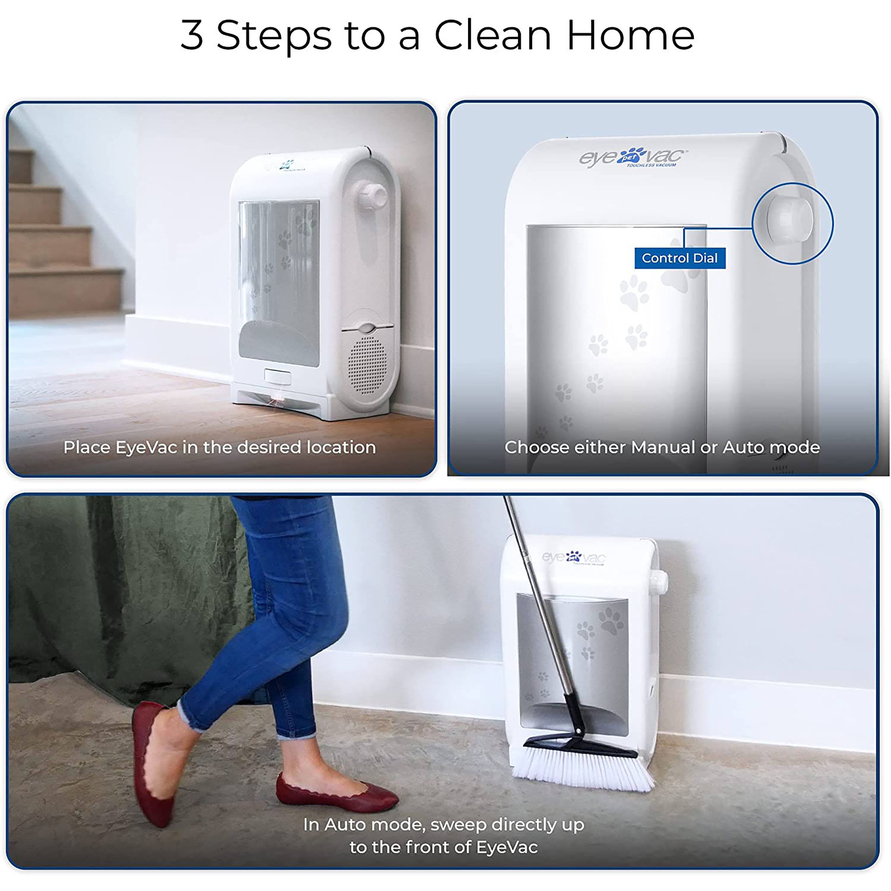 3 Steps to a Clean Home

eye vac TOUCHLESS 
Control Dial

Place EyeVac in the desired location

Choose either Manual or Auto mode

In Auto mode, sweep directly up to the front of EyeVac