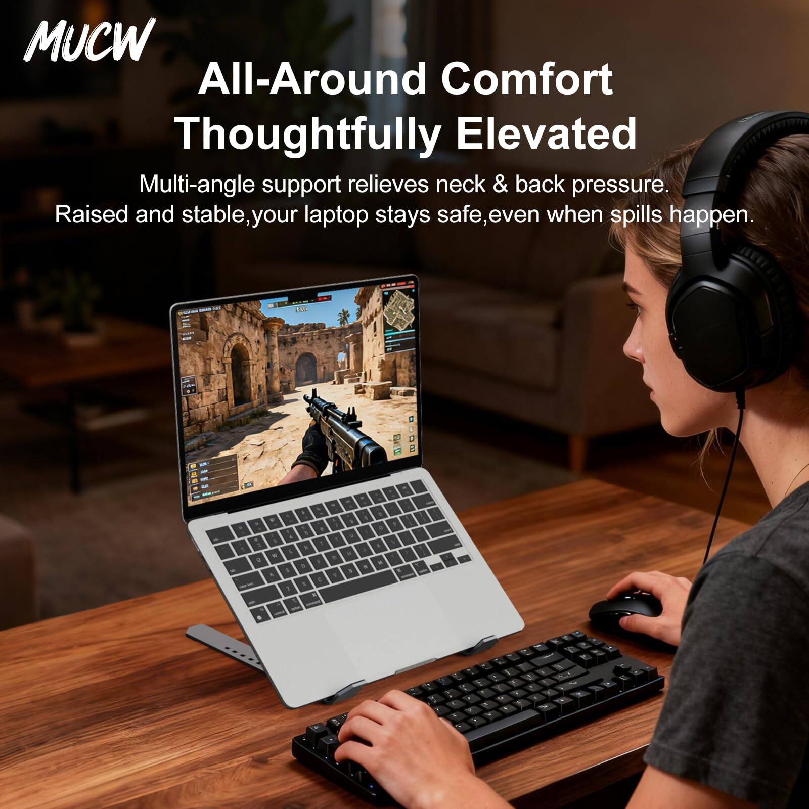 MUCW  
All-Around Comfort  
Thoughtfully Elevated  

Multi-angle support relieves neck & back pressure.  
Raised and stable, your laptop stays safe, even when spills happen.