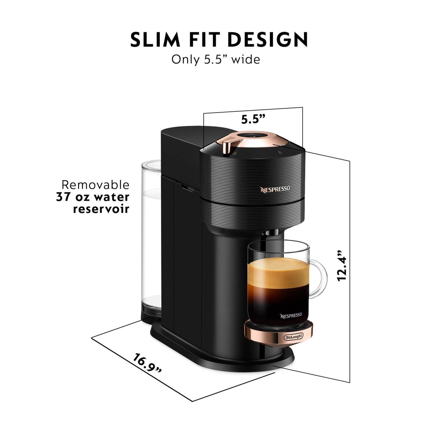 SLIM FIT DESIGN  
Only 5.5" wide  
5.5"  
Removable 37 oz water reservoir  
NESPRESSO  
12.4"  
16.9"  
Delonghi