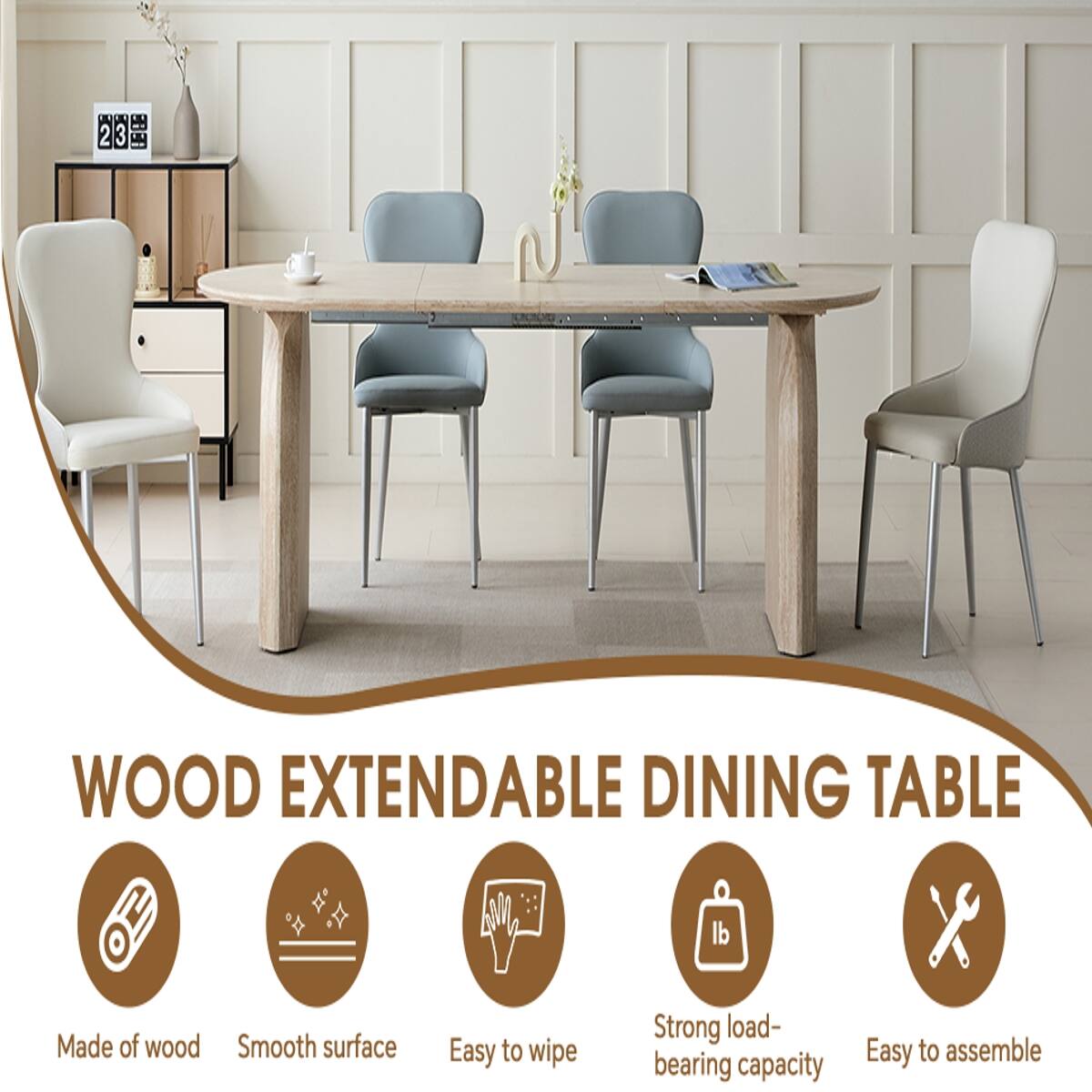 2 3
WOOD EXTENDABLE DINING TABLE
Made of wood
Smooth surface
Easy to wipe
Strong load-bearing capacity
Easy to assemble