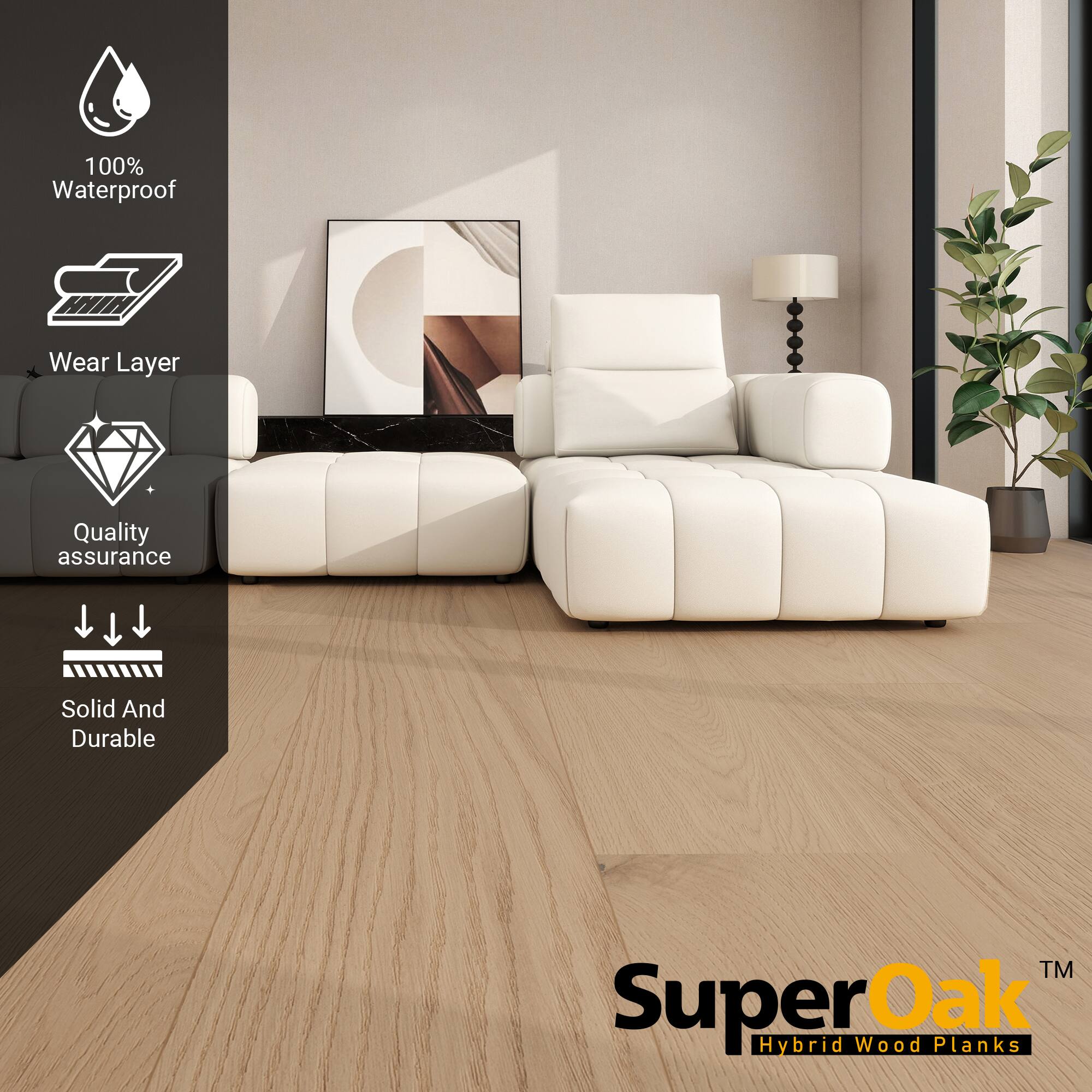 100% Waterproof  
Wear Layer  
Quality assurance  
Solid And Durable  

SuperOak  
Hybrid Wood Planks