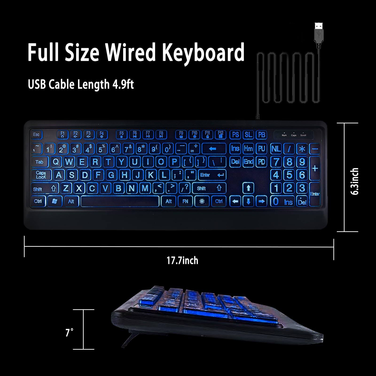 Full Size Wired Keyboard  
USB Cable Length 4.9ft  

Esc F1 F2 F3 F4 F5 F6 F7 F8 F9 F10 F11 F12 PS SL PB  
Tab Caps Lock Shift Ctrl A S D F G H J K L ; ' Enter  
Q W E R T Y U I O P [ ] \  
Z X C V B N M , . /  
Alt Alt + =  
Ins Hm PU PD NL / * -  
Del End 7 8 9 4 5 6 1 2 3 0  
Ctrl Shift FN  
6.3inch 17.7inch 7°