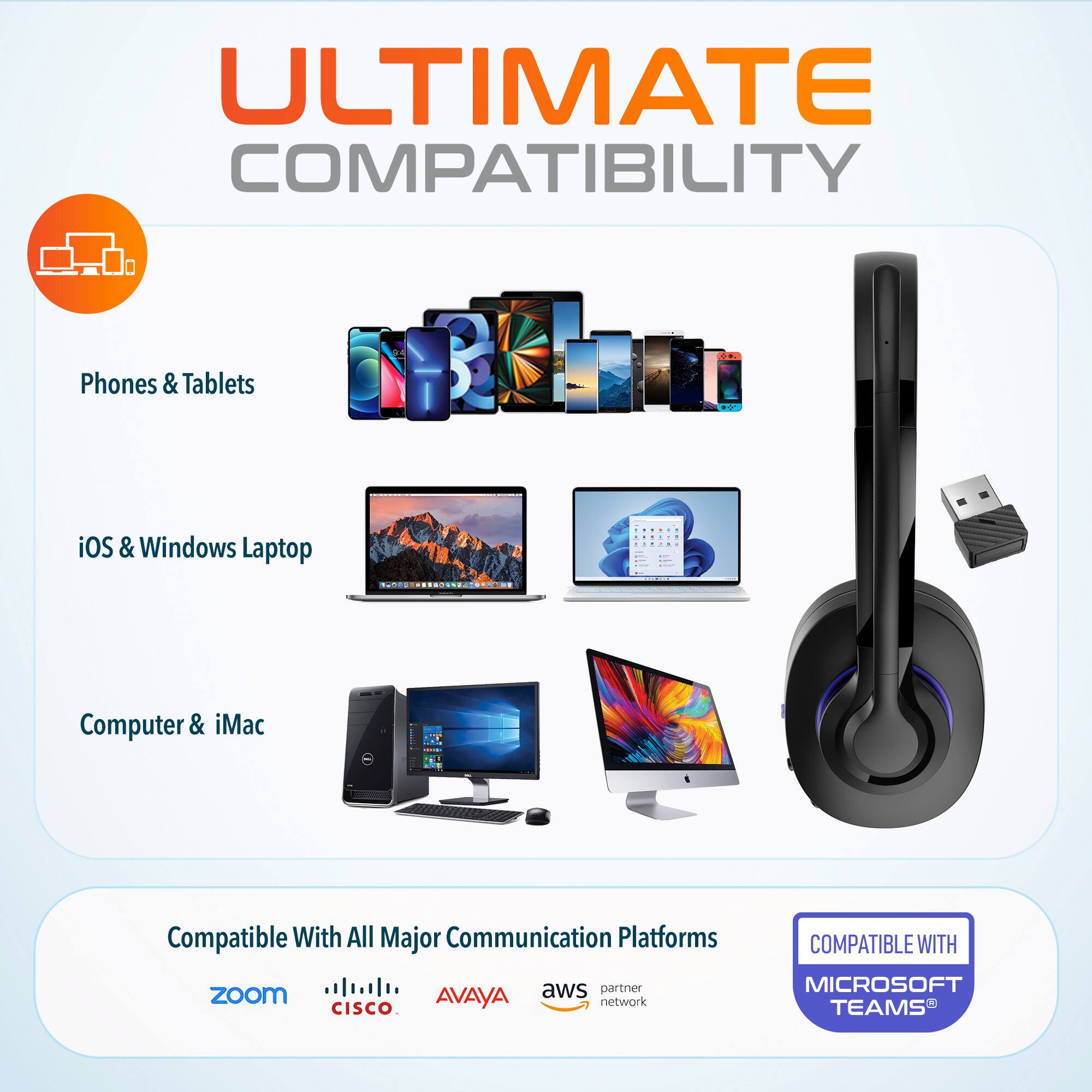 ULTIMATE COMPATIBILITY

Phones & Tablets
iOS & Windows Laptop
Computer & iMac
Compatible With All Major Communication Platforms
aws partner network
zoom
AVAYA
CISCO
COMPATIBLE WITH MICROSOFT TEAMS