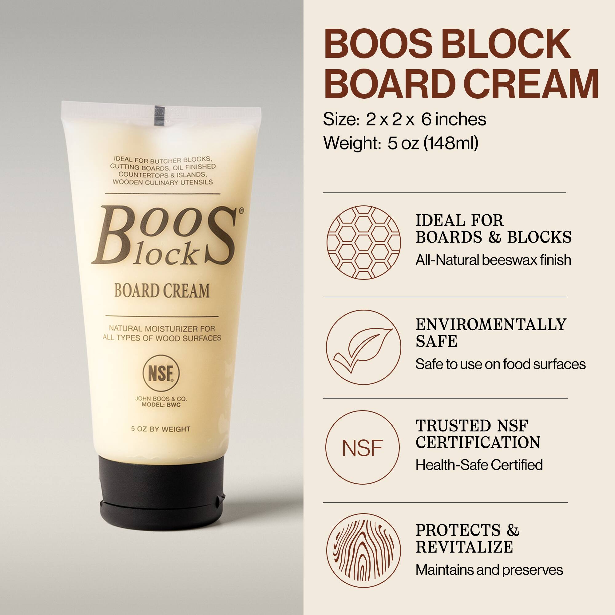 BOOS BLOCK BOARD CREAM

Size: 2 x 2 x 6 inches  
Weight: 5 oz (148ml)

IDEAL FOR BOARDS & BLOCKS  
All-Natural beeswax finish

NATURAL MOISTURIZER FOR ALL TYPES OF WOOD SURFACES

ENVIRONMENTALLY SAFE  
Safe to use on food surfaces

TRUSTED NSF CERTIFICATION  
Health-Safe Certified

PROTECTS & REVITALIZE  
Maintains and preserves