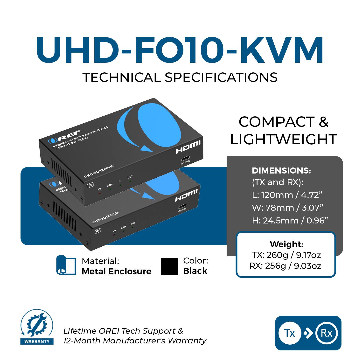 **UHD-FO10-KVM TECHNICAL SPECIFICATIONS**

**COMPACT & LIGHTWEIGHT**

- **DIMENSIONS: (TX and RX):**
  - L: 120mm / 4.72"
  - W: 78mm / 3.07"
  - H: 24.5mm / 0.96"

- **Material:** Metal Enclosure

- **Color:** Black

- **Weight:**
  - TX: 260g / 9.17oz
  - RX: 256g / 9.03oz

- **Lifetime OREI Tech Support & Warranty**
  - 12-Month Manufacturer's Warranty

**Tx** ➡️ **Rx**
