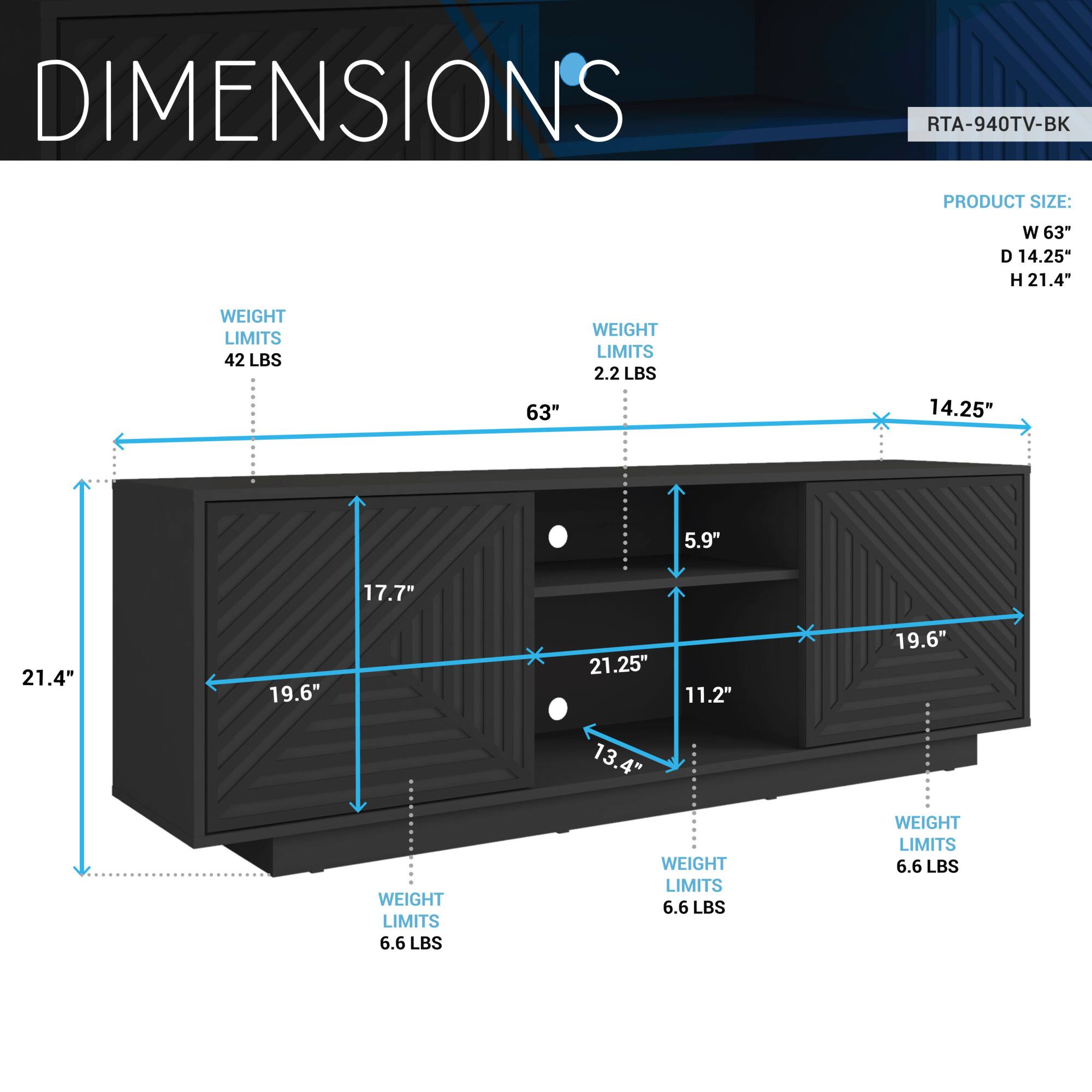 **DIMENSIONS**  
RTA-940TV-BK  

**PRODUCT SIZE:**  
- W 63"  
- D 14.25"  
- H 21.4"  

**WEIGHT LIMITS:**  
- 42 LBS  
- 2.2 LBS  
- 6.6 LBS  
- 6.6 LBS  
- 6.6 LBS  

**DIMENSIONS:**  
- W 63"  
- D 14.25"  
- H 21.4"  
- 19.6"  
- 17.7"  
- 5.9"  
- 11.2"  
- 13.4"  
- 21.25"  
- 9.6"