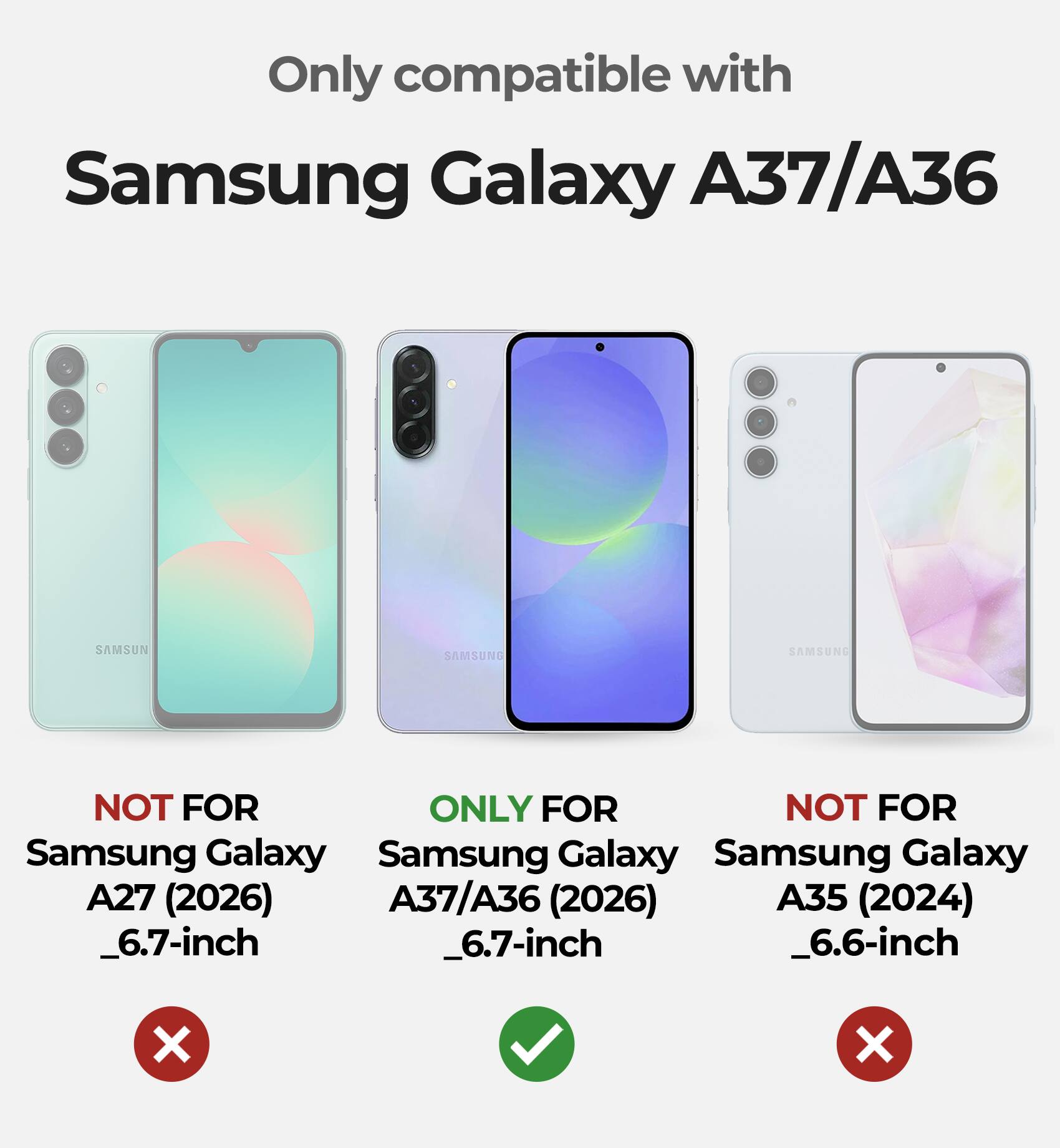 Only compatible with  
Samsung Galaxy A37/A36  

NOT FOR  
Samsung Galaxy A27 (2026)  
_6.7-inch  

ONLY FOR  
Samsung Galaxy A37/A36 (2026)  
_6.7-inch  

NOT FOR  
Samsung Galaxy A35 (2024)  
_6.6-inch