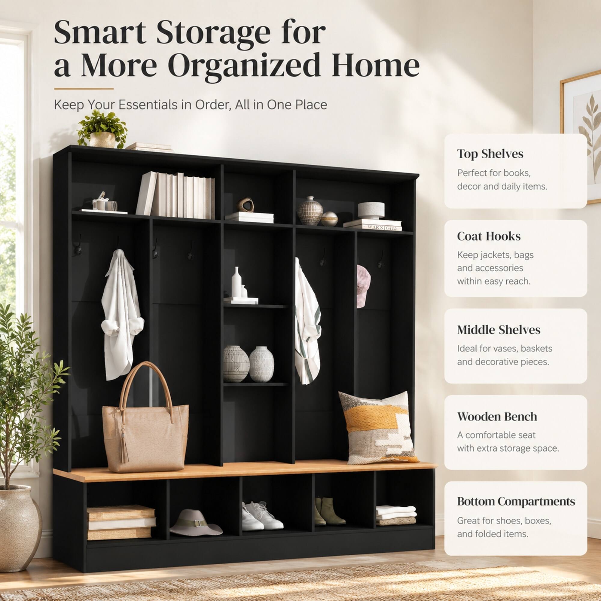 Smart Storage for a More Organized Home  
Keep Your Essentials in Order, All in One Place

Top Shelves  
Perfect for books, decor and daily items.

Coat Hooks  
Keep jackets, bags and accessories within easy reach.

Middle Shelves  
Ideal for vases, baskets and decorative pieces.

Wooden Bench  
A comfortable seat with extra storage space.

Bottom Compartments  
Great for shoes, boxes, and folded items.