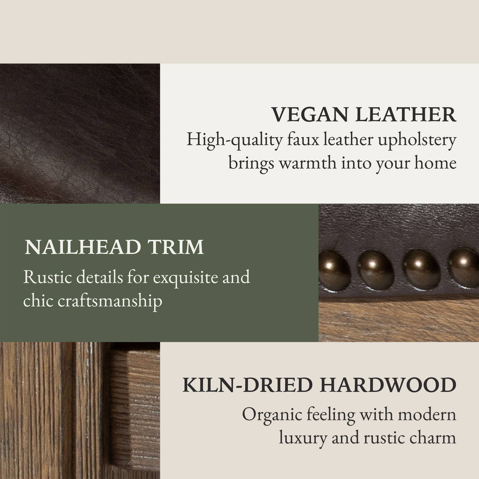 VEGAN LEATHER  
High-quality faux leather upholstery brings warmth into your home  

NAILHEAD TRIM  
Rustic details for exquisite and chic craftsmanship  

KILN-DRIED HARDWOOD  
Organic feeling with modern luxury and rustic charm