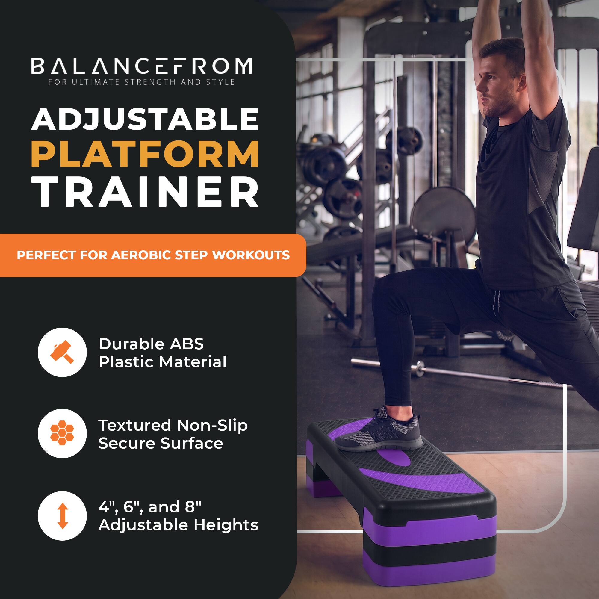 BALANCEFROM  
FOR ULTIMATE STRENGTH AND STYLE

ADJUSTABLE PLATFORM TRAINER

PERFECT FOR AEROBIC STEP WORKOUTS

- Durable ABS Plastic Material
- Textured Non-Slip Secure Surface
- 4", 6", and 8" Adjustable Heights