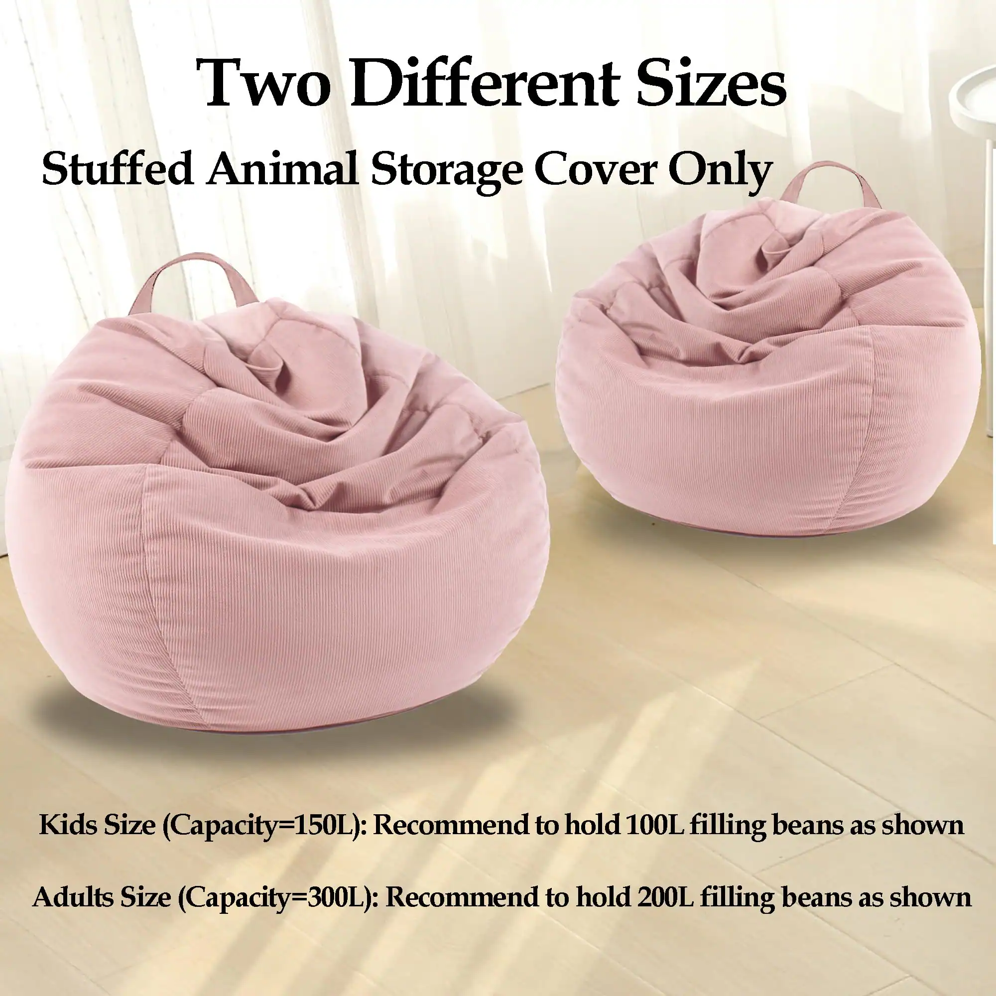 Two Different Sizes  
Stuffed Animal Storage Cover Only  

Kids Size (Capacity=150L): Recommend to hold 100L filling beans as shown  
Adults Size (Capacity=300L): Recommend to hold 200L filling beans as shown
