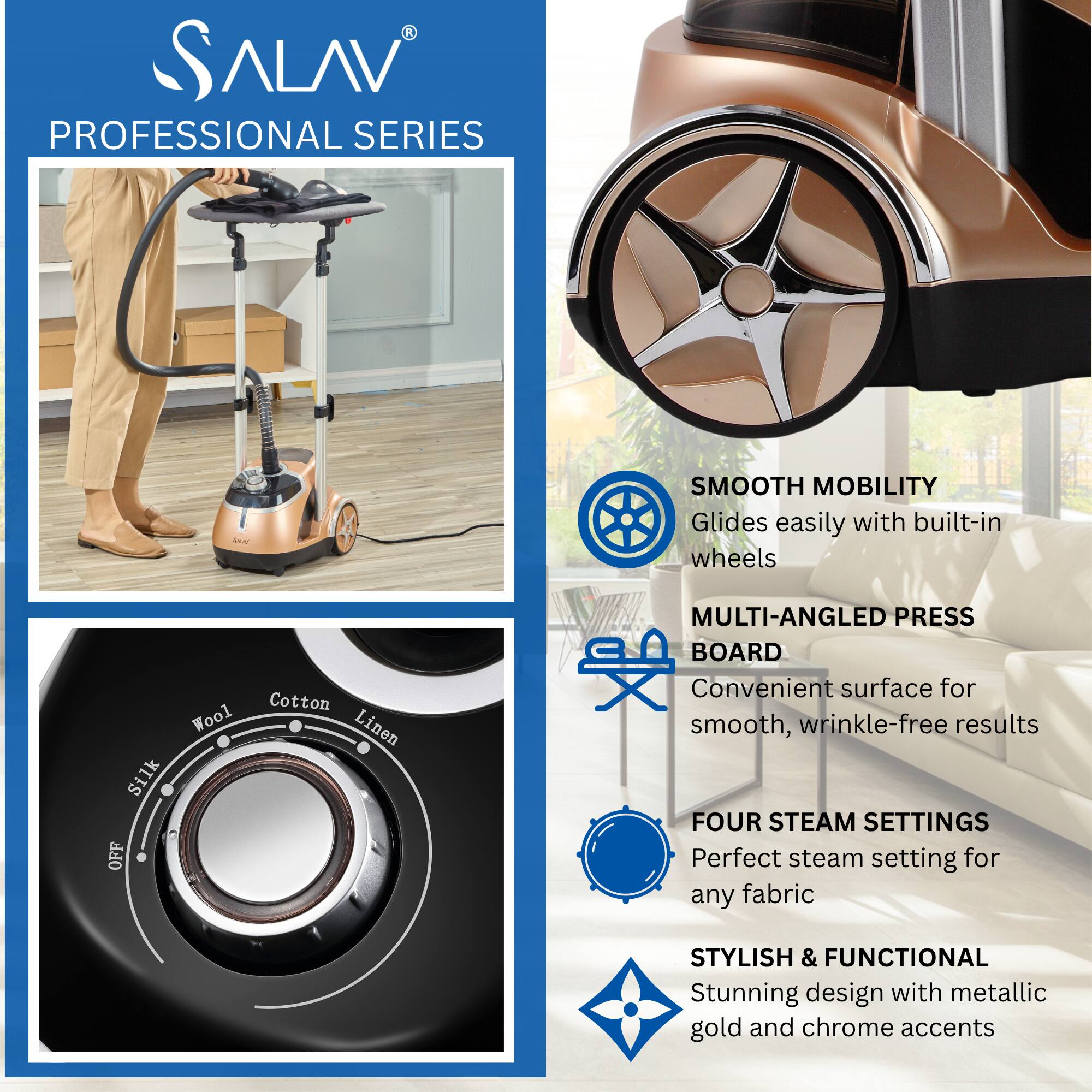 **SALAV PROFESSIONAL SERIES**

- **SMOOTH MOBILITY**  
  Glides easily with built-in wheels

- **MULTI-ANGLED PRESS BOARD**  
  Convenient surface for smooth, wrinkle-free results

- **FOUR STEAM SETTINGS**  
  Perfect steam setting for any fabric

- **STYLISH & FUNCTIONAL**  
  Stunning design with metallic gold and chrome accents