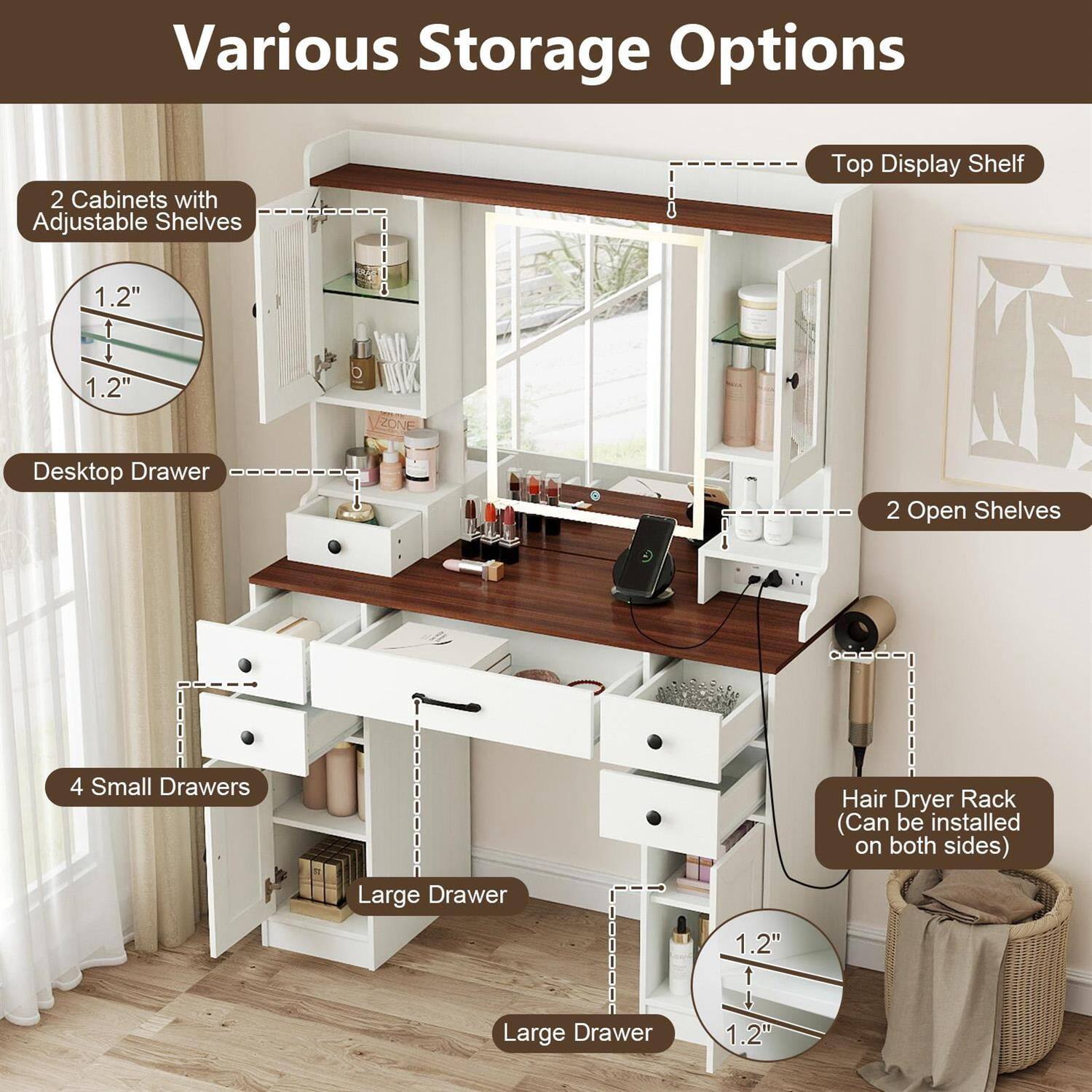 Various Storage Options

- 2 Cabinets with Adjustable Shelves
- Top Display Shelf
- 1.2" Desktop Drawer
- 2 Open Shelves
- 4 Small Drawers
- Large Drawer
- Hair Dryer Rack (Can be installed on both sides)
- Large Drawer
- 1.2"