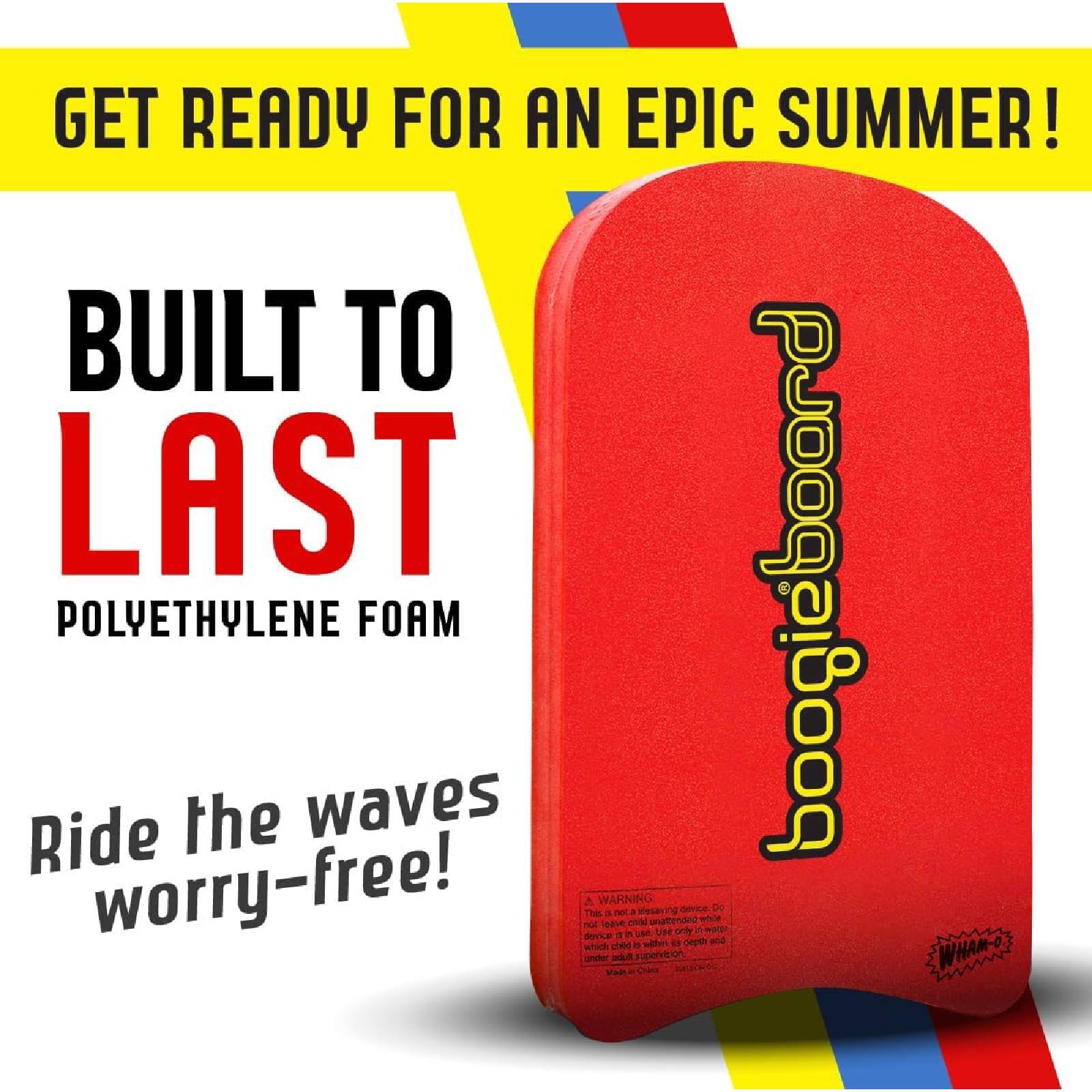 GET READY FOR AN EPIC SUMMER!  
BUILT TO LAST  
POLYETHYLENE FOAM  
Ride the waves worry-free!  

boogieboard  

WARNING:  
This is not a lifesaving device. Do not leave under supervision. Use only in water which is safe for swimming. Use only with adult supervision.  

WHAM-O