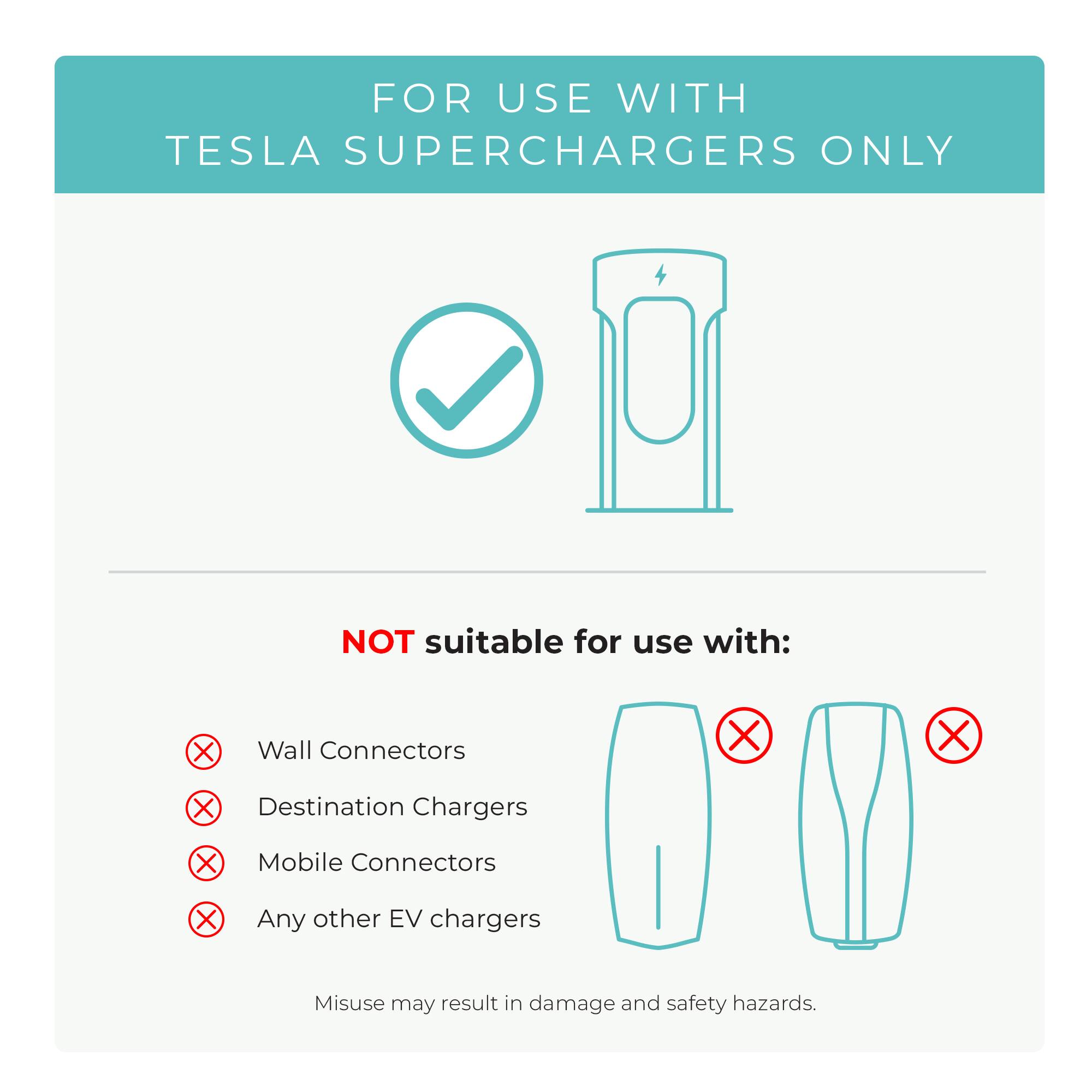 FOR USE WITH TESLA SUPERCHARGERS ONLY

NOT suitable for use with:
Wall Connectors
Destination Chargers
Mobile Connectors
Any other EV chargers
Misuse may result in damage and safety hazards.