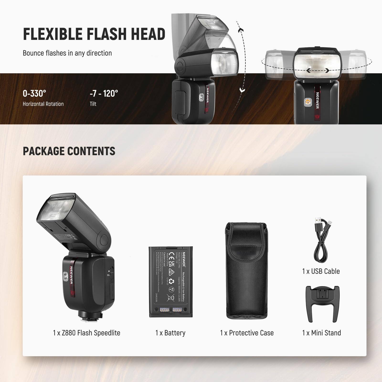 FLEXIBLE FLASH HEAD  
Bounce flashes in any direction  

0-330° Horizontal Rotation  
-7 - 120° Tilt  

PACKAGE CONTENTS  
1 x Z880 Flash Speedlite  
1 x Battery  
1 x Protective Case  
1 x Mini Stand  
1 x USB Cable