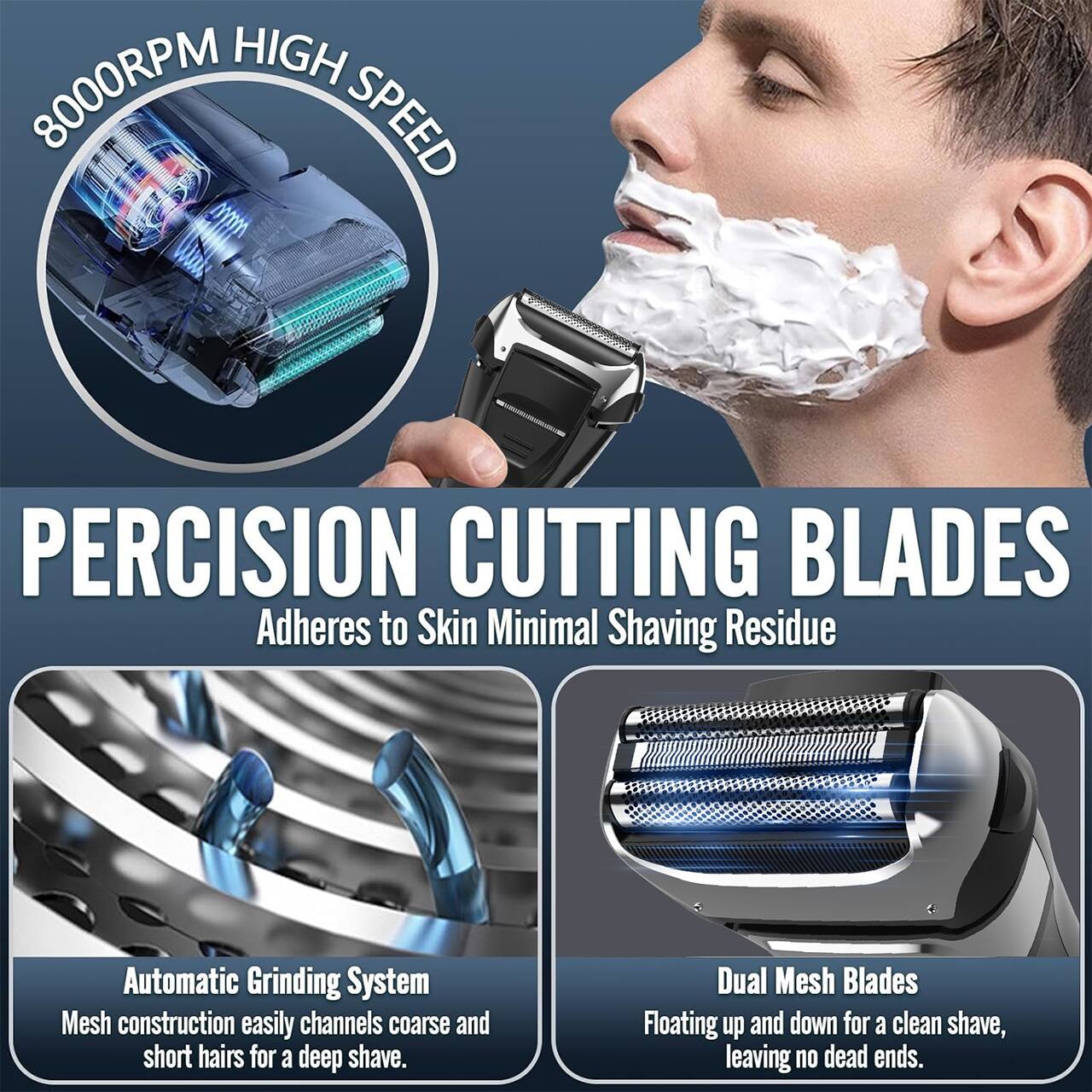 8000RPM HIGH SPEED

PRECISION CUTTING BLADES
Adheres to Skin Minimal Shaving Residue

Automatic Grinding System
Mesh construction easily channels coarse and short hairs for a deep shave.

Dual Mesh Blades
Floating up and down for a clean shave, leaving no dead ends.