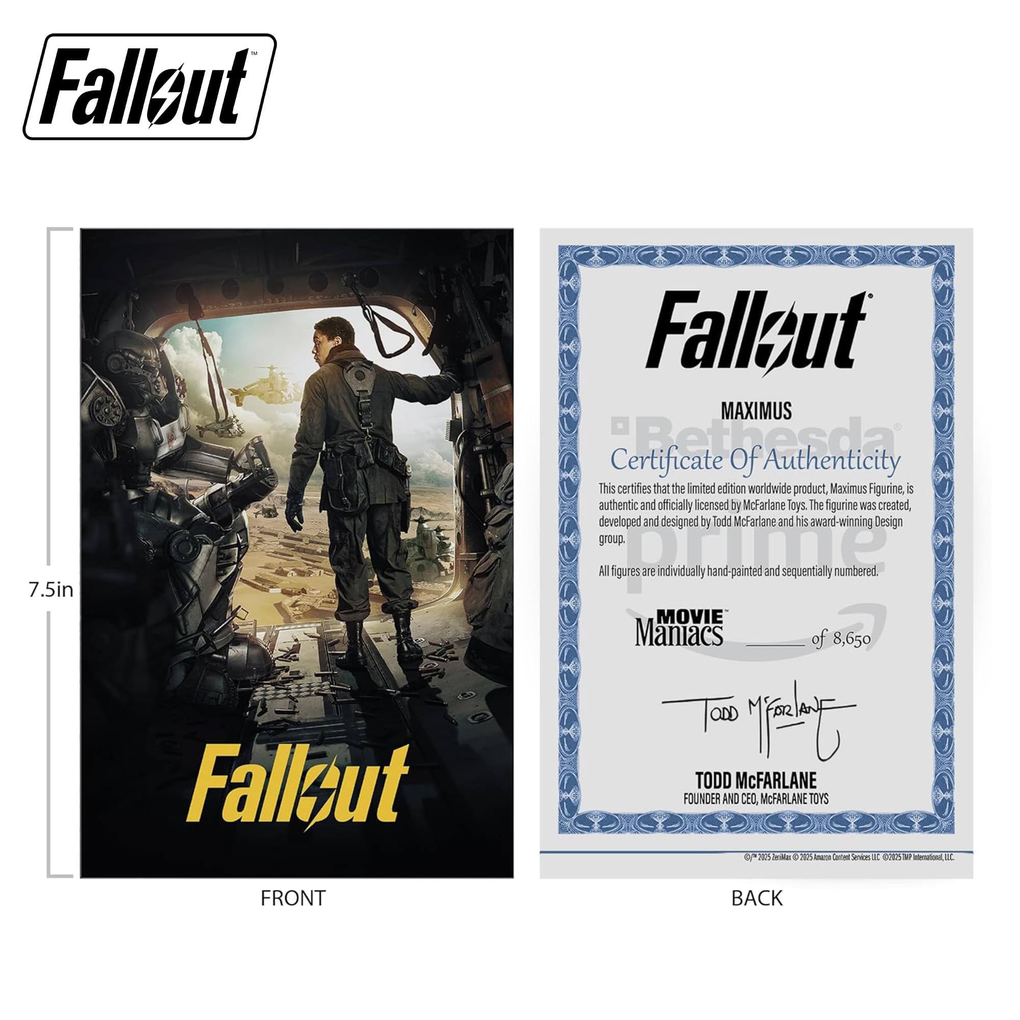 Fallout 7.5in

Fallout MAXIMUS Certificate of Authenticity

This certifies that the limited edition worldwide product, Maximus Figurine, is authentic and officially licensed by McFarlane Toys. The figurine was created, developed and designed by Todd McFarlane and his award-winning Design group. All figures are individually hand-painted and sequentially numbered.

MOVIE Maniacs of 8,650

TODD McFARLANE
FOUNDER AND CEO
McFARLANE TOYS

FRONT

BACK