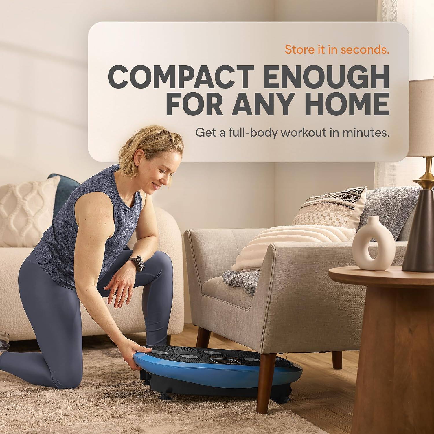 Store it in seconds.  
COMPACT ENOUGH FOR ANY HOME  
Get a full-body workout in minutes.