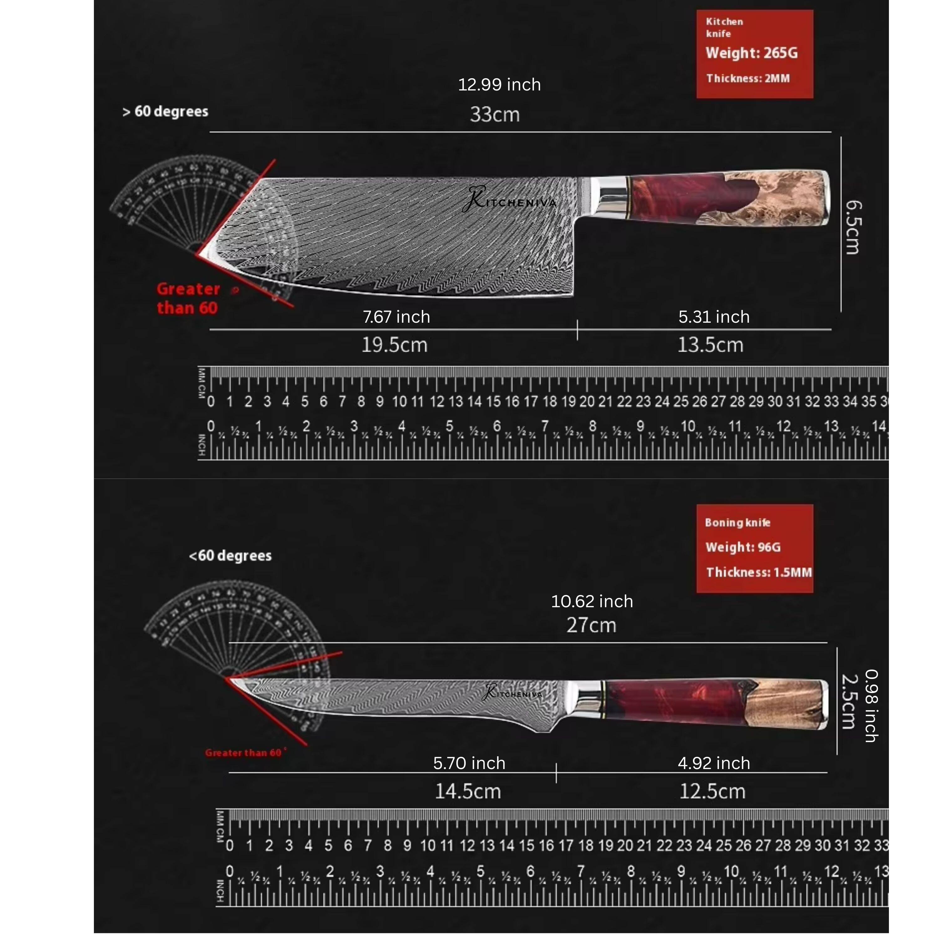Kitchen knife  
Weight: 265G  
60 degrees  
12.99 inch (33cm)  
Thickness: 2MM  
Greater than 60  
7.67 inch (19.5cm)  
5.31 inch (13.5cm)  
6.5cm  

Boning knife  
Weight: 96G  
Thickness: 1.5MM  
10.62 inch (27cm)  
Greater than 60  
5.70 inch (14.5cm)  
4.92 inch (12.5cm)
