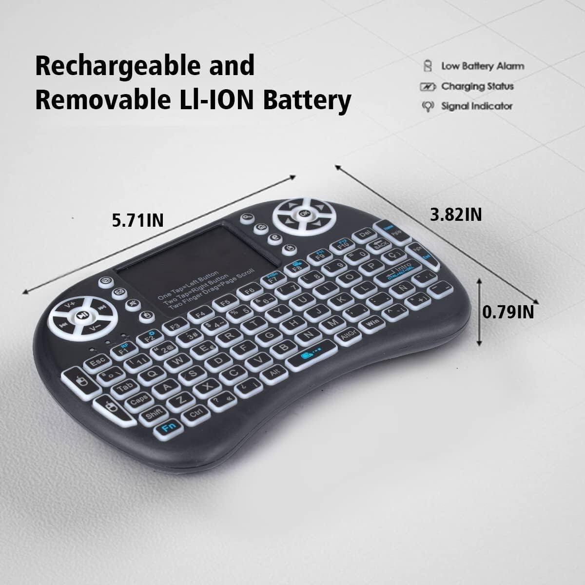 Rechargeable and Removable Li-Ion Battery

Low Battery Alarm
Charging Status
Signal Indicator

5.71IN
3.82IN
0.79IN

Tap-Left Button Scroll
Tap-Right Button Scroll

One Finger Tap
Two Finger Tap

F1 Esc
F2 1
F3 2
F4 3
F5 4
F6 5
F7 6
F8 7

Caps
Shift
Ctrl
Fn

Tab
Alt

Q W E R T Y U I O P
A S D F G H J K L
Z X C V B N M

MI

VOL+
VOL-
MUTE

One Two Finger
Tap=Right Orage

Tapal Tap=Right Orage

F14 BAC
F15 DEL
F16 INS
F17 HOME
F18 END
F19 PGUP
F20 PGDN

Signal Indicator

Tap-Left Button Scroll
Tap-Right Button Scroll