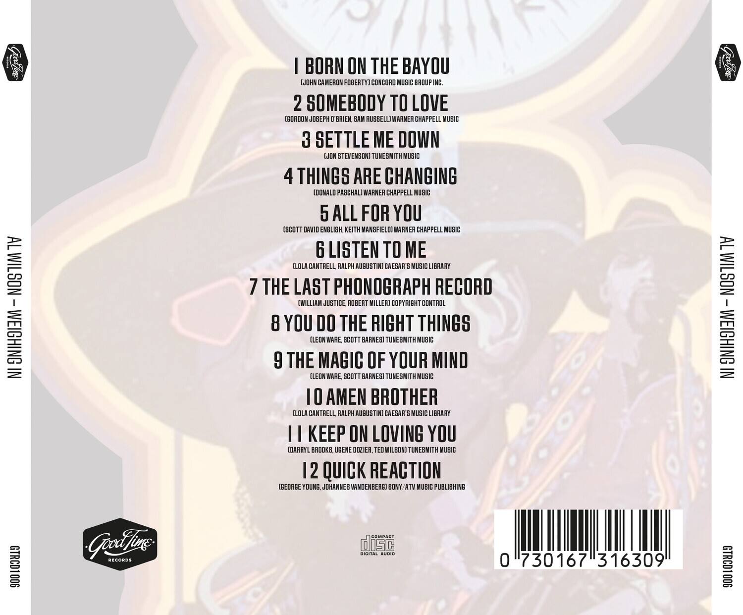 AL WILSON  
WEIGHING IN  

1. I BORN ON THE BAYOU  
   (JOHN CAMERON FOGERTY)  
   CONCORD MUSIC GROUP INC.  

2. SOMEBODY TO LOVE  
   (GORDON JOSEPH O'BRIEN, SAM RUSSELL)  
   WARNER CHAPPELL MUSIC  

3. SETTLE ME DOWN  
   (LON STEVENSON)  
   TUNESMITH MUSIC  

4. THINGS ARE CHANGING  
   (EDONALO PASCHAL)  
   WARNER CHAPPELL MUSIC  

5. ALL FOR YOU  
   (SCOTT DAVID ENGLISH, KEITH MANSFIELD)  
   WARNER CHAPPELL MUSIC  

6. LISTEN TO ME  
   (LOLA CANTRELL, RALPH AUGUSTINI)  
   CALSA 3 MUSIC LIBRARY  

7. THE LAST PHONOGRAPH RECORD  
   (WILLIAM JUSTICE, ROBERT MILLER)  
   COPYRIGHT CONTROL  

8. YOU DO THE RIGHT THINGS  
   (LEON WARE, SCOTT BARNES)  
   TUNESMITH MUSIC  

9. THE MAGIC OF