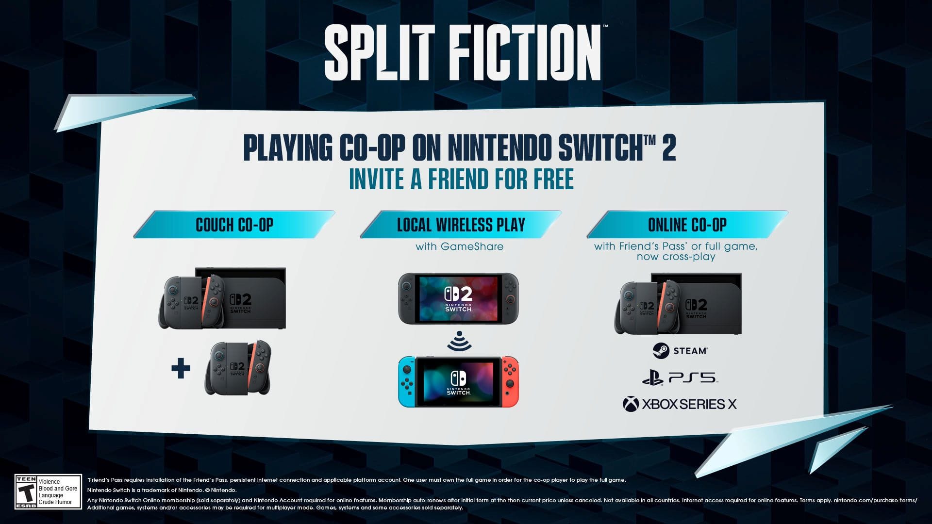 SPLIT FICTION PLAYING CO-OP ON NINTENDO SWITCH 2 INVITE A FRIEND FOR FREE COUCH CO-OP LOCAL WIRELESS PLAY with GameShare ONLINE CO-OP with Friend's Pass' or full game. now cross-play 002 CeC 0D2 SWITCH 2 SWITCH @2 002 SAITCH + CD2 SWITCH STEAM PS5 XBOX SERIES X TEEN Friend's Pass requires installation of the Friend's Pass persistent internet connection and applicable platform account. One user must own the full game - order for the CO-op player to play the full game. Violence, Blood and Gore, Nintendo Switch. A trademark of Nintendo. T Language Any Nintendo Switch Online membership required (sold separately) and Nintendo Account required for online features. Membership auto-renews at the then-current price until cancelled. Not available in all countries. Internet access and additional fees may be required for online features. nintendo.com/purchase-terms/ Crude Humor, ESRB. Additional fees may apply for game systems and/or accessories.