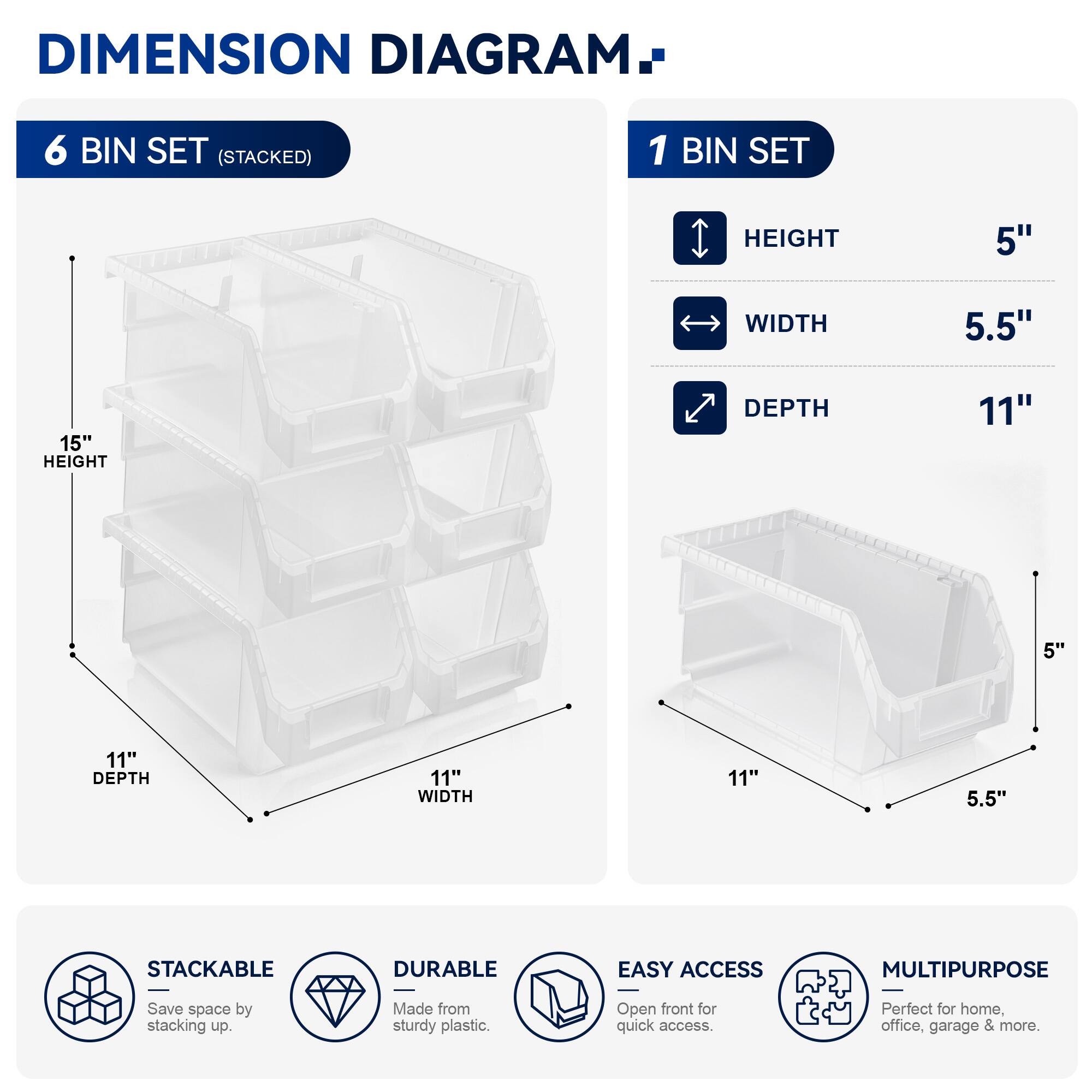 DIMENSION DIAGRAM

6 BIN SET (STACKED)
- HEIGHT: 15"
- WIDTH: 11"
- DEPTH: 11"

1 BIN SET
- HEIGHT: 5"
- WIDTH: 5.5"
- DEPTH: 11"

STACKABLE
DURABLE
EASY ACCESS
MULTIPURPOSE

Save space by stacking up. Made from sturdy plastic. Open front for quick access. Perfect for home, office, garage & more.