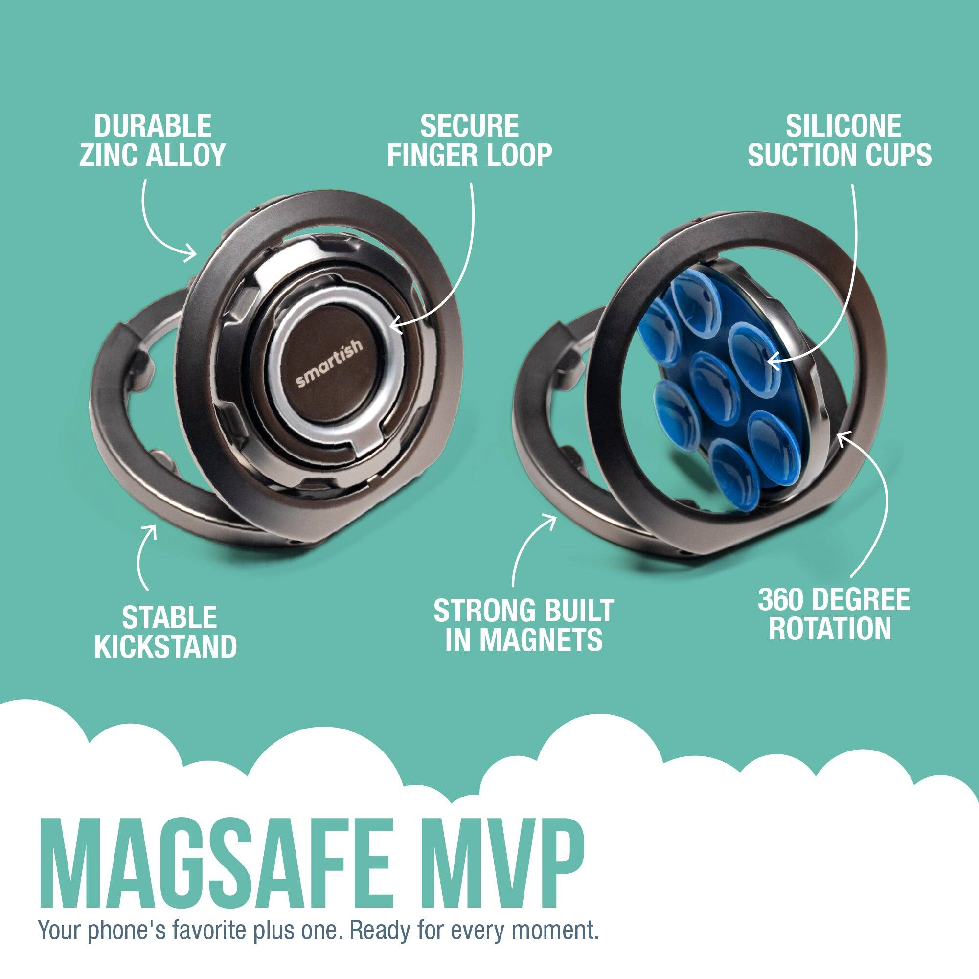DURABLE ZINC ALLOY  
SECURE FINGER LOOP  
SILICONE SUCTION CUPS  
STABLE KICKSTAND  
STRONG BUILT IN MAGNETS  
360 DEGREE ROTATION  

MAGSAFE MVP  
Your phone's favorite plus one. Ready for every moment.