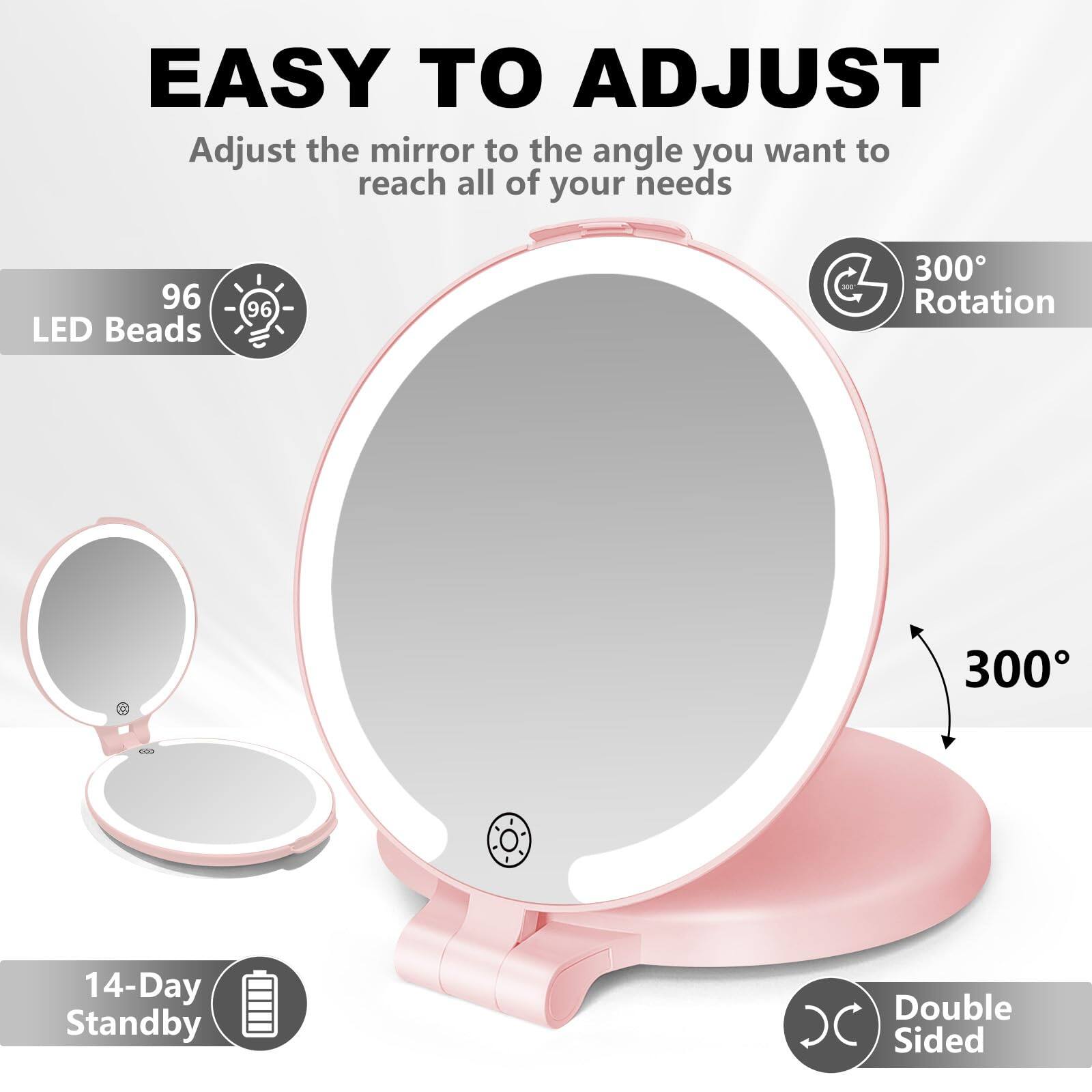 EASY TO ADJUST  
Adjust the mirror to the angle you want to reach all of your needs

96 LED Beads

300° Rotation

14-Day Standby

Double Sided