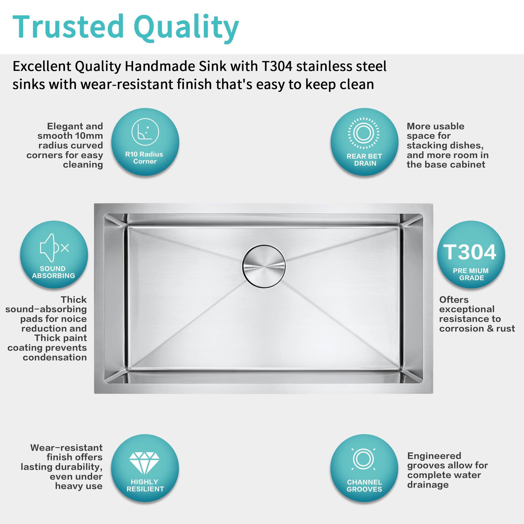 Trusted Quality

Excellent Quality Handmade Sink with T304 stainless steel sinks with wear-resistant finish that's easy to keep clean

- Elegant and smooth 10mm radius curved corners for easy cleaning
- R10 Radius Corner
- REAR BET DRAIN
- More usable space for stacking dishes, and more room in the base cabinet
- SOUND ABSORBING
  - Thick sound-absorbing pads for noise reduction and Thick paint coating prevents condensation
- PREMIUM GRADE
  - Offers exceptional resistance to corrosion & rust
- Wear-resistant finish offers lasting durability, even under heavy use
- CHANNEL GROOVES
  - Engineered grooves allow for complete water drainage