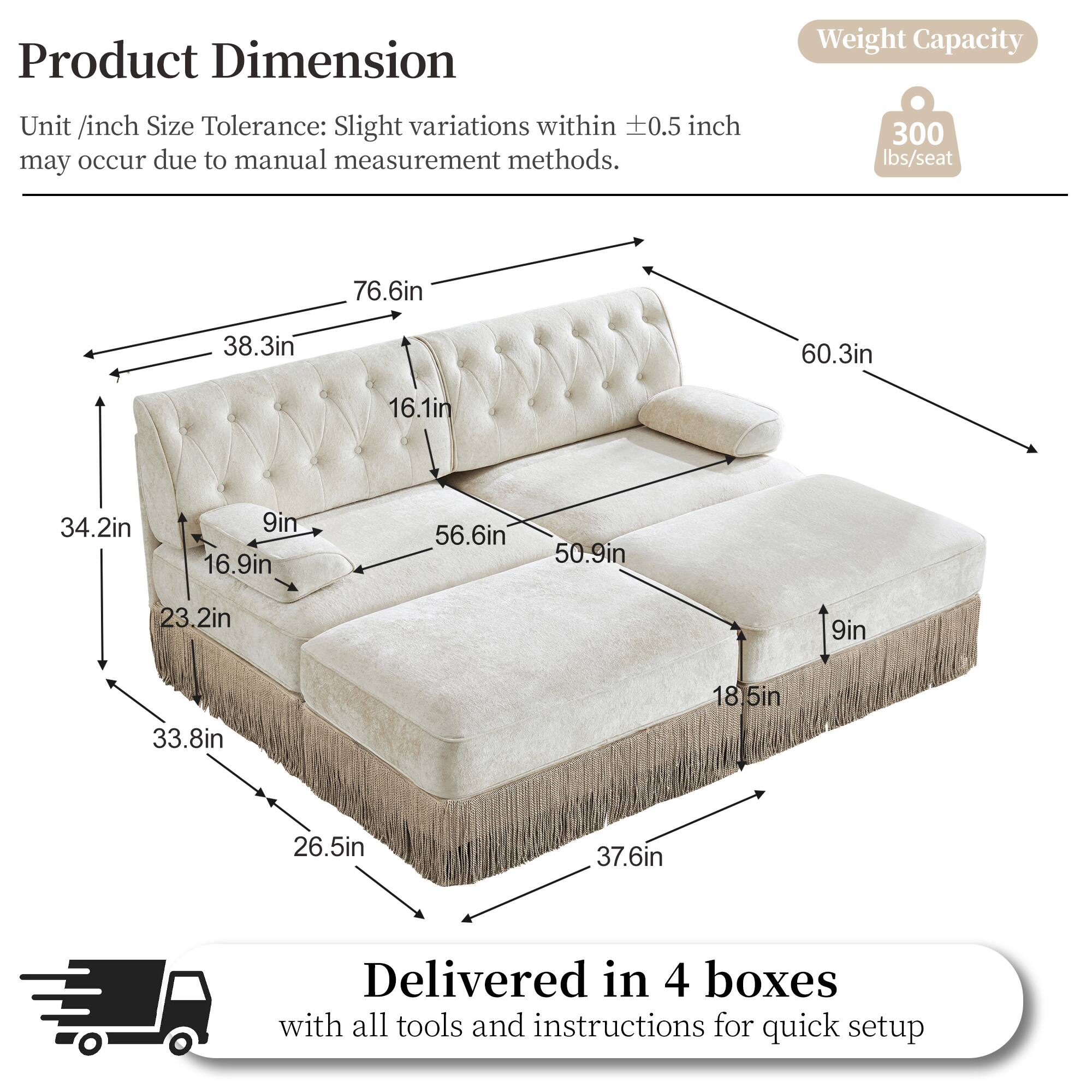 Product Dimension  
Unit /inch Size Tolerance: Slight variations within ±0.5 inch may occur due to manual measurement methods.  

Weight Capacity: 300 lbs/seat  

Dimensions:  
- 76.6in  
- 38.3in  
- 60.3in  
- 16.1in  
- 34.2in  
- 9in  
- 16.9in  
- 56.6in  
- 50.9in  
- 23.2in  
- 9in  
- 33.8in  
- 18.5in  
- 26.5in  
- 37.6in  

Delivered in 4 boxes with all tools and instructions for quick setup