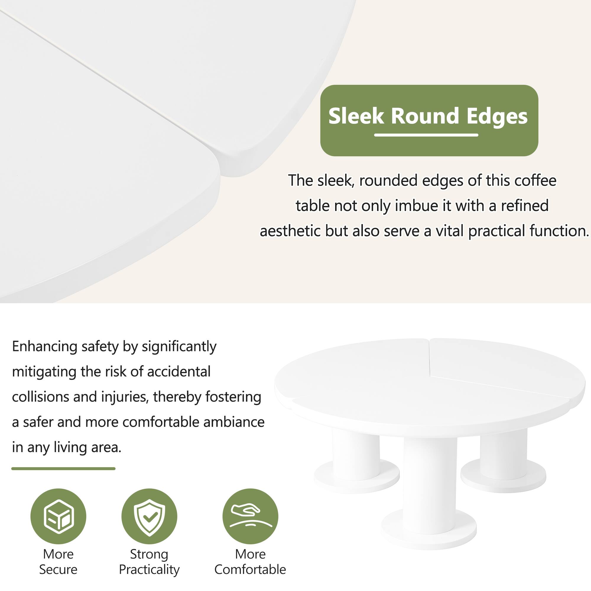 Sleek Round Edges

The sleek, rounded edges of this coffee table not only imbue it with a refined aesthetic but also serve a vital practical function. Enhancing safety by significantly mitigating the risk of accidental collisions and injuries, thereby fostering a safer and more comfortable ambiance in any living area.

- More Secure
- Strong Practicality
- More Comfortable