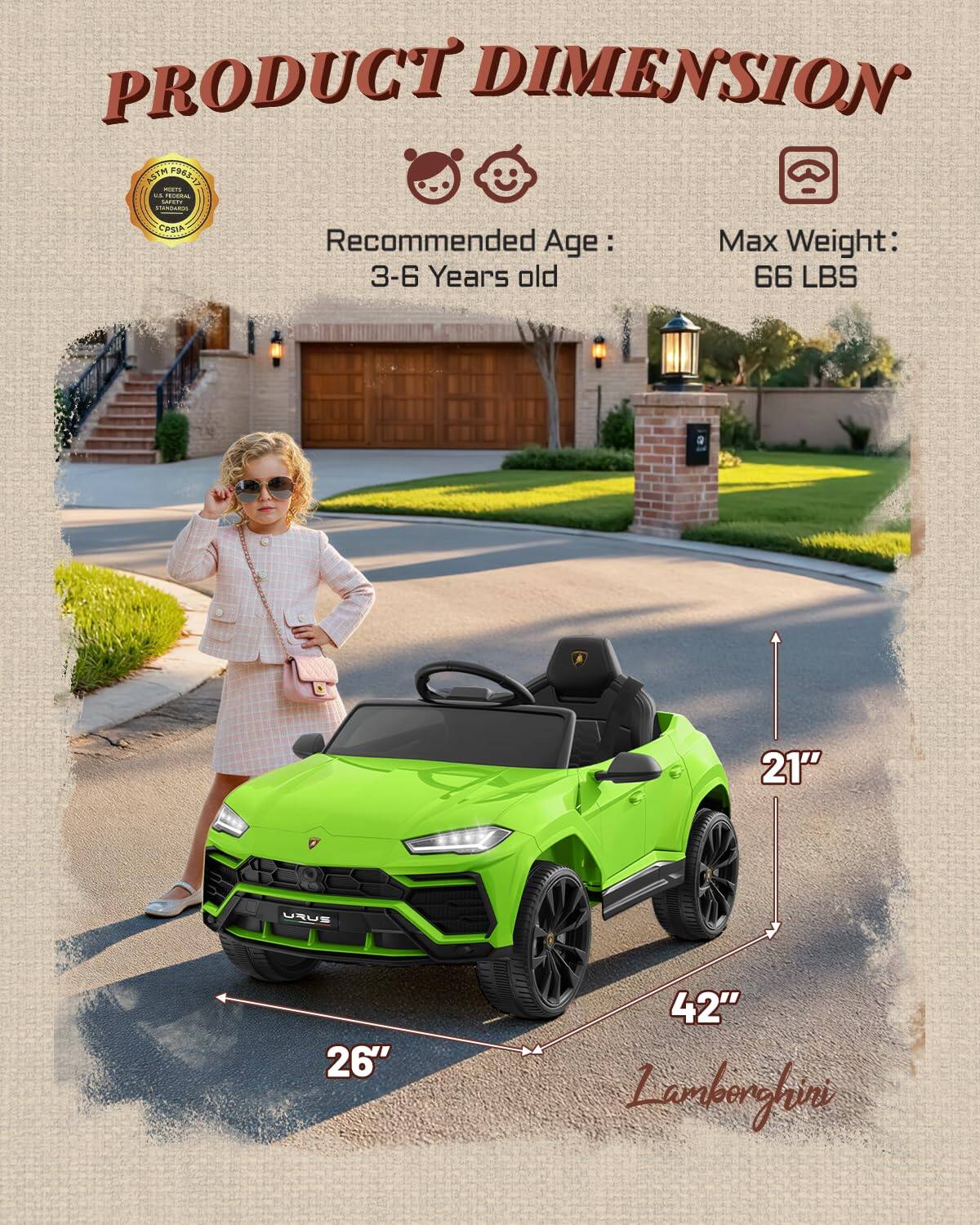 PRODUCT DIMENSION  
ASTM F963-17  
FEDERAL SAFETY  
CPSIA  
Recommended Age: 3-6 Years old  
Max Weight: 66 LBS  
21"  
26"  
42"  
Lamborghini