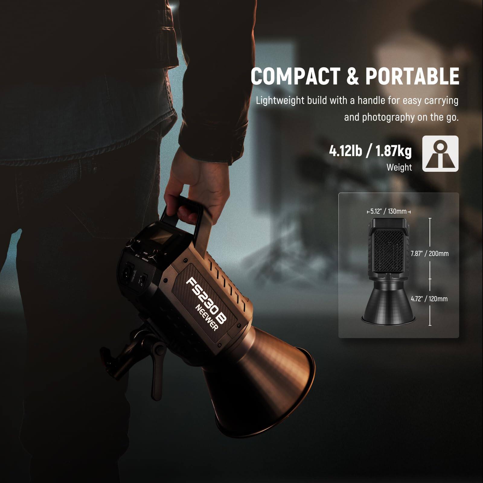 COMPACT & PORTABLE  
Lightweight build with a handle for easy carrying and photography on the go.  
4.12lb / 1.87kg Weight  
5.12" / 130mm  
FS230B NEEWER  
7.87" / 200mm  
4.72" / 120mm