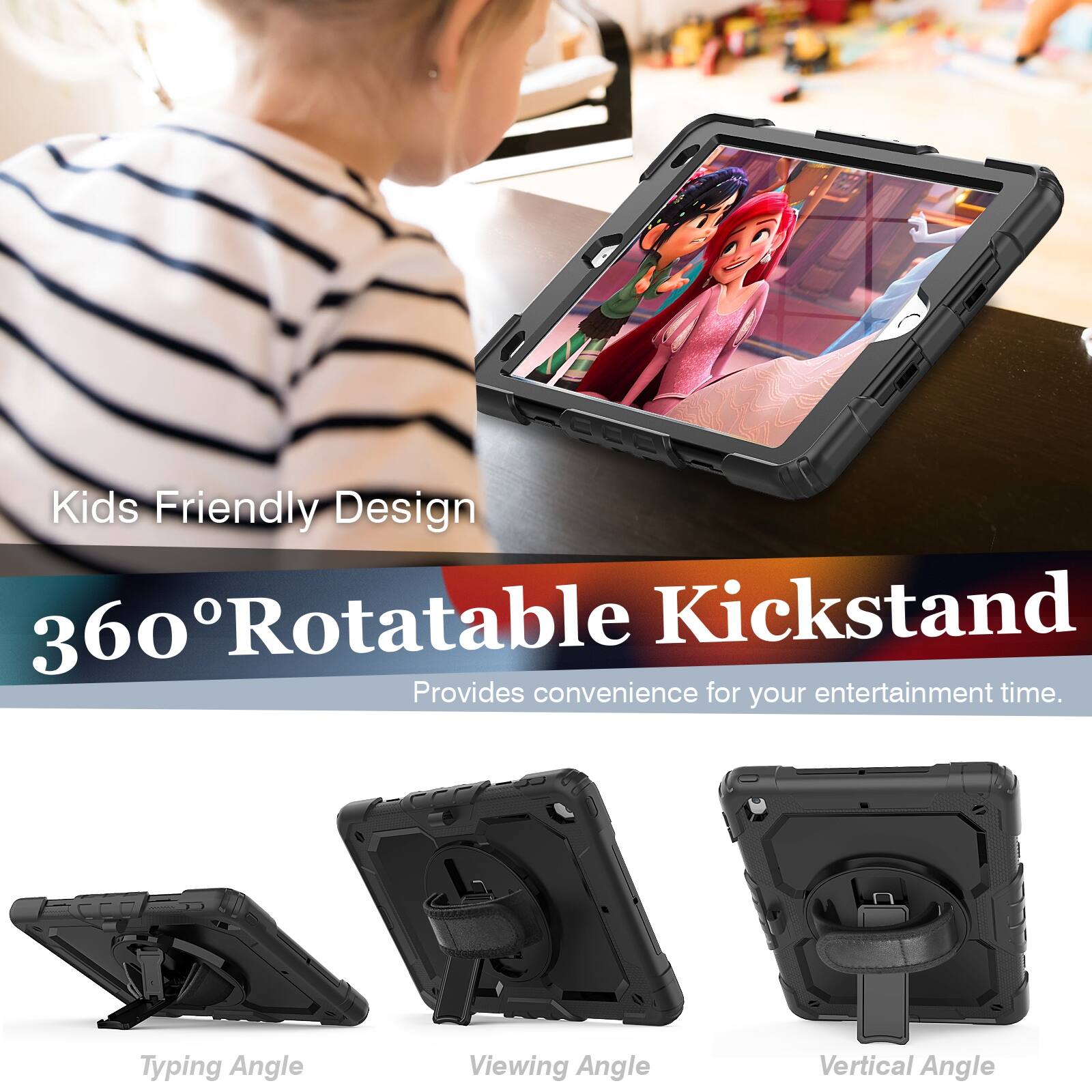 Kids Friendly Design  
360° Rotatable Kickstand  
Provides convenience for your entertainment time.  

Typing Angle  
Viewing Angle  
Vertical Angle