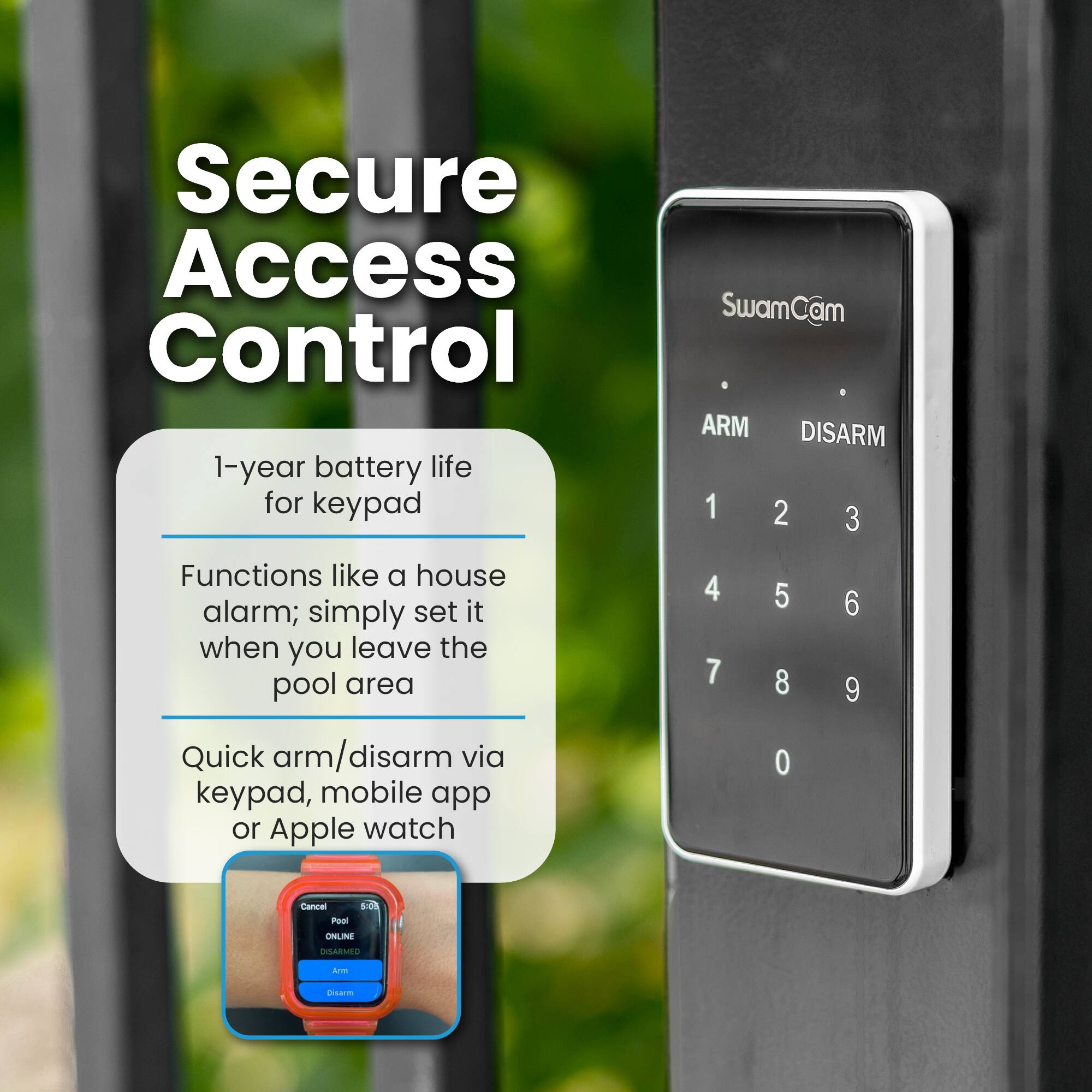 Secure Access Control

1-year battery life for keypad
SwamCam ARM DISARM
1 2 3 4 5 6 7 8 9 0

Functions like a house alarm; simply set it when you leave the pool area

Quick arm/disarm via keypad, mobile app or Apple watch

Cancel Pool 1.00 ONLINE DISARMED