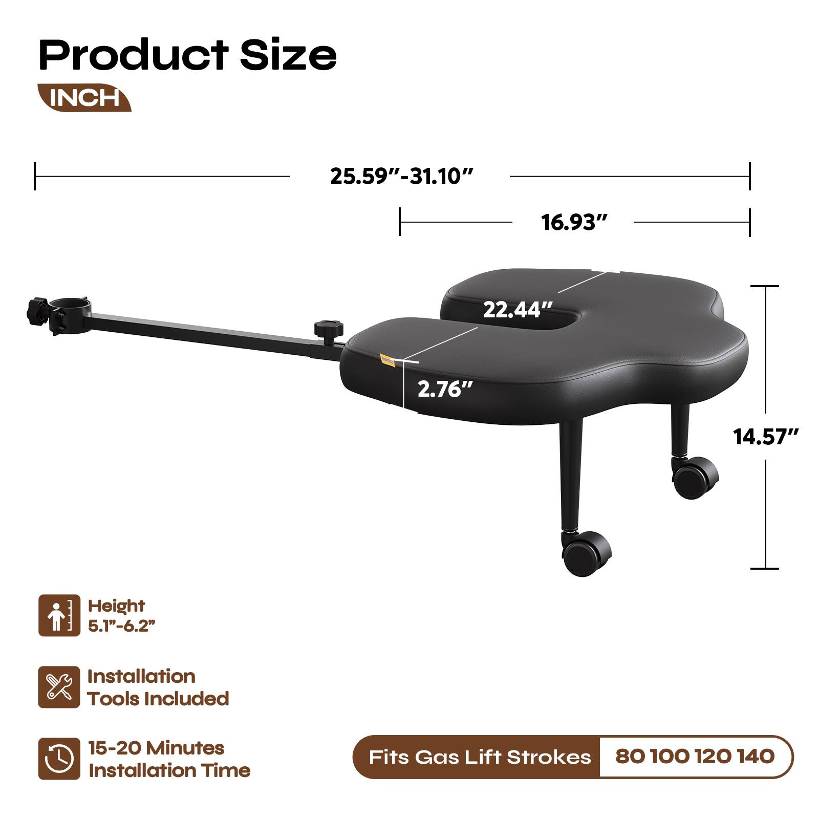 Product Size INCH  
25.59"-31.10"  
16.93"  
22.44"  
2.76"  
14.57"  
Height 5.1"-6.2"  
Installation Tools Included  
15-20 Minutes Installation Time  
Fits Gas Lift Strokes 80 100 120 140