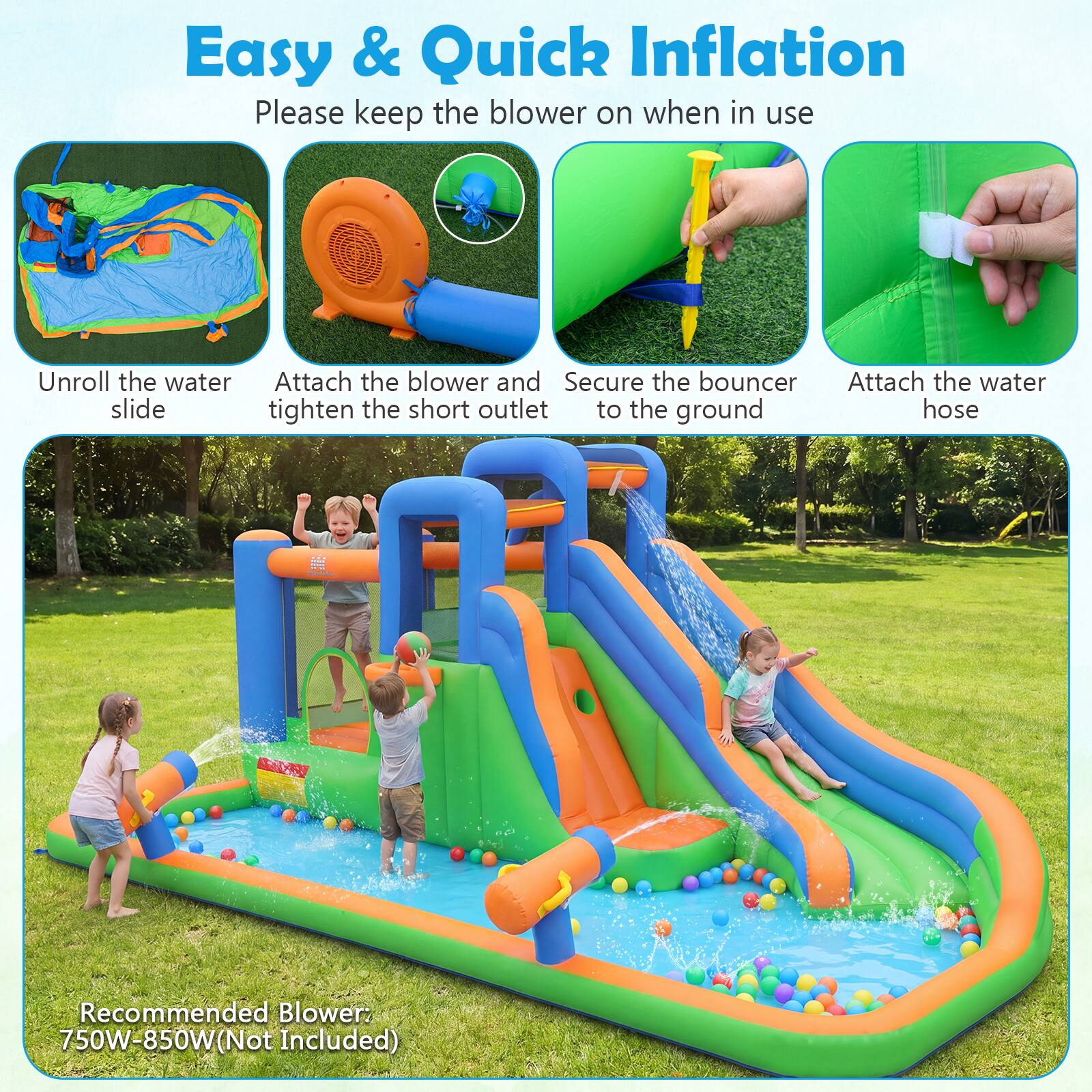 Easy & Quick Inflation  
Please keep the blower on when in use  

1. Unroll the water slide  
2. Attach the blower and tighten the short outlet  
3. Secure the bouncer to the ground  
4. Attach the water hose  

Recommended Blower: 750W-850W (Not Included)