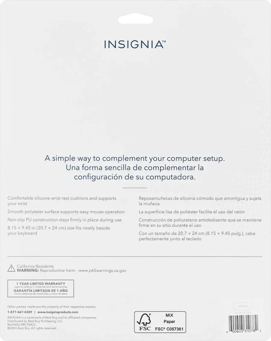 INSIGNIA: A simple way to complement your computer setup. Una forma sencilla de complementar la configuracin de su computadora. Comfortable silicone wrist rest cushions and supports Reposamuecas de silicona cmodo que amortigua y sujeta your wrist la mueca. Smooth polyester surface supports easy mouse operation La superficie lisa de polister facilita el uso del ratn. Non-slip PU construction stays firmly in place during use Construccin de poliuretano antideslizante que se mantiene firme en su sitio durante el uso. 8.15 x 9.45 in (20.7 x 24 cm) size fits neatly beside your keyboard Con un tamao de 20.7 x 24 cm (8.15 x 9.45 pulg.), cabe perfectamente junto al teclado. California Residents WARNING: Reproductive harm www.p65warnings.ca.gov 1 YEAR LIMITED WARRANTY against defects - materials and workmanship GARANTA LIMITADA DE 1 AO contra delectos de materiales y mansa de obra. Other parties marks are the property of their respective owners 1-877-467-4289 w.
